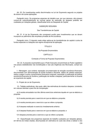 Art. 20. Os investimentos serão discriminados na Lei de Orçamento segundo os projetos
de obras e de outras aplicações.

    Parágrafo único. Os programas especiais de trabalho que, por sua natureza, não possam
cumprir-se subordinadamente às normas gerais de execução da despesa poderão ser
custeadas por dotações globais, classificadas entre as Despesas de Capital.

                                    SUBSEÇÃO SEGUNDA

                                 Das Transferências de Capital

    Art. 21. A Lei de Orçamento não consignará auxílio para investimentos que se devam
incorporar ao patrimônio das emprêsas privadas de fins lucrativos.

    Parágrafo único. O disposto neste artigo aplica-se às transferências de capital à conta de
fundos especiais ou dotações sob regime excepcional de aplicação.

                                           TÍTULO II

                                  Da Proposta Orcamentária

                                          CAPÍTULO I

                         Conteúdo e Forma da Proposta Orçamentária

     Art. 22. A proposta orçamentária que o Poder Executivo encaminhará ao Poder Legislativo
nos prazos estabelecidos nas Constituições e nas Leis Orgânicas dos Municípios, compor-se-
á:

    I - Mensagem, que conterá: exposição circunstanciada da situação econômico-financeira,
documentada com demonstração da dívida fundada e flutuante, saldos de créditos especiais,
restos a pagar e outros compromissos financeiros exigíveis; exposição e justificação da política
econômica-financeira do Govêrno; justificação da receita e despesa, particularmente no tocante
ao orçamento de capital;

    II - Projeto de Lei de Orçamento;

    III - Tabelas explicativas, das quais, além das estimativas de receita e despesa, constarão,
em colunas distintas e para fins de comparação:

    a) A receita arrecadada nos três últimos exercícios anteriores àquele em que se elaborou a
proposta;

    b) A receita prevista para o exercício em que se elabora a proposta;

    c) A receita prevista para o exercício a que se refere a proposta;

    d) A despesa realizada no exercício imediatamente anterior;

    e) A despesa fixada para o exercício em que se elabora a proposta; e

    f) A despesa prevista para o exercício a que se refere a proposta.

    IV - Especificação dos programas especiais de trabalho custeados por dotações globais,
em têrmos de metas visadas, decompostas em estimativa do custo das obras a realizar e dos
                                                                                            116
 
