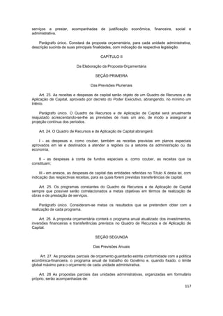 serviços a prestar,    acompanhadas      de   justificação   econômica,   financeira,   social   e
administrativa.

    Parágrafo único. Constará da proposta orçamentária, para cada unidade administrativa,
descrição sucinta de suas principais finalidades, com indicação da respectiva legislação.

                                         CAPÍTULO II

                          Da Elaboração da Proposta Orçamentária

                                     SEÇÃO PRIMEIRA

                                   Das Previsões Plurienais

     Art. 23. As receitas e despesas de capital serão objeto de um Quadro de Recursos e de
Aplicação de Capital, aprovado por decreto do Poder Executivo, abrangendo, no mínimo um
triênio.

     Parágrafo único. O Quadro de Recursos e de Aplicação de Capital será anualmente
reajustado acrescentando-se-lhe as previsões de mais um ano, de modo a assegurar a
projeção contínua dos períodos.

    Art. 24. O Quadro de Recursos e de Aplicação de Capital abrangerá:

    I - as despesas e, como couber, também as receitas previstas em planos especiais
aprovados em lei e destinados a atender a regiões ou a setores da administração ou da
economia;

    II - as despesas à conta de fundos especiais e, como couber, as receitas que os
constituam;

     III - em anexos, as despesas de capital das entidades referidas no Título X desta lei, com
indicação das respectivas receitas, para as quais forem previstas transferências de capital.

    Art. 25. Os programas constantes do Quadro de Recursos e de Aplicação de Capital
sempre que possível serão correlacionados a metas objetivas em têrmos de realização de
obras e de prestação de serviços.

     Parágrafo único. Consideram-se metas os resultados que se pretendem obter com a
realização de cada programa.

    Art. 26. A proposta orçamentária conterá o programa anual atualizado dos investimentos,
inversões financeiras e transferências previstos no Quadro de Recursos e de Aplicação de
Capital.

                                     SEÇÃO SEGUNDA

                                    Das Previsões Anuais

     Art. 27. As propostas parciais de orçamento guardarão estrita conformidade com a política
econômica-financeira, o programa anual de trabalho do Govêrno e, quando fixado, o limite
global máximo para o orçamento de cada unidade administrativa.

    Art. 28 As propostas parciais das unidades administrativas, organizadas em formulário
próprio, serão acompanhadas de:

                                                                                             117
 