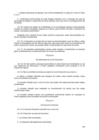 I - tabelas explicativas da despesa, sob a forma estabelecida no artigo 22, inciso III, letras
d, e e f;

    II - justificação pormenorizada de cada dotação solicitada, com a indicação dos atos de
aprovação de projetos e orçamentos de obras públicas, para cujo início ou prosseguimento ela
se destina.

    Art. 29. Caberá aos órgãos de contabilidade ou de arrecadação organizar demonstrações
mensais da receita arrecadada, segundo as rubricas, para servirem de base a estimativa da
receita, na proposta orçamentária.

     Parágrafo único. Quando houver órgão central de orçamento, essas demonstrações ser-
lhe-ão remetidas mensalmente.

    Art. 30. A estimativa da receita terá por base as demonstrações a que se refere o artigo
anterior à arrecadação dos três últimos exercícios, pelo menos bem como as circunstâncias de
ordem conjuntural e outras, que possam afetar a produtividade de cada fonte de receita.

    Art. 31. As propostas orçamentárias parciais serão revistas e coordenadas na proposta
geral, considerando-se a receita estimada e as novas circunstâncias.

                                            TÍTULO III

                               Da elaboração da Lei de Orçamento

     Art. 32. Se não receber a proposta orçamentária no prazo fixado nas Constituições ou nas
Leis Orgânicas dos Municípios, o Poder Legislativo considerará como proposta a Lei de
Orçamento vigente.

    Art. 33. Não se admitirão emendas ao projeto de Lei de Orçamento que visem a:

    a) alterar a dotação solicitada para despesa de custeio, salvo quando provada, nesse
ponto a inexatidão da proposta;

   b) conceder dotação para o início de obra cujo projeto não esteja aprovado pelos órgãos
competentes;

    c) conceder dotação para instalação ou funcionamento de serviço que não esteja
anteriormente criado;

   d) conceder dotação superior aos quantitativos prèviamente fixados em resolução do
Poder Legislativo para concessão de auxílios e subvenções.

                                            TÍTULO IV

                                     Do Exercício Financeiro

    Art. 34. O exercício financeiro coincidirá com o ano civil.

    Art. 35. Pertencem ao exercício financeiro:

    I - as receitas nêle arrecadadas;

    II - as despesas nêle legalmente empenhadas.

                                                                                                118
 