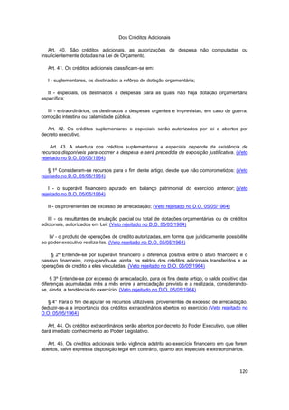 Dos Créditos Adicionais

   Art. 40. São créditos adicionais, as autorizações de despesa não computadas ou
insuficientemente dotadas na Lei de Orçamento.

   Art. 41. Os créditos adicionais classificam-se em:

   I - suplementares, os destinados a refôrço de dotação orçamentária;

   II - especiais, os destinados a despesas para as quais não haja dotação orçamentária
específica;

  III - extraordinários, os destinados a despesas urgentes e imprevistas, em caso de guerra,
comoção intestina ou calamidade pública.

   Art. 42. Os créditos suplementares e especiais serão autorizados por lei e abertos por
decreto executivo.

    Art. 43. A abertura dos créditos suplementares e especiais depende da existência de
recursos disponíveis para ocorrer a despesa e será precedida de exposição justificativa. (Veto
rejeitado no D.O. 05/05/1964)

   § 1º Consideram-se recursos para o fim deste artigo, desde que não comprometidos: (Veto
rejeitado no D.O. 05/05/1964)

   I - o superávit financeiro apurado em balanço patrimonial do exercício anterior; (Veto
rejeitado no D.O. 05/05/1964)

   II - os provenientes de excesso de arrecadação; (Veto rejeitado no D.O. 05/05/1964)

   III - os resultantes de anulação parcial ou total de dotações orçamentárias ou de créditos
adicionais, autorizados em Lei; (Veto rejeitado no D.O. 05/05/1964)

   IV - o produto de operações de credito autorizadas, em forma que juridicamente possibilite
ao poder executivo realiza-las. (Veto rejeitado no D.O. 05/05/1964)

    § 2º Entende-se por superávit financeiro a diferença positiva entre o ativo financeiro e o
passivo financeiro, conjugando-se, ainda, os saldos dos créditos adicionais transferidos e as
operações de credito a eles vinculadas. (Veto rejeitado no D.O. 05/05/1964)

    § 3º Entende-se por excesso de arrecadação, para os fins deste artigo, o saldo positivo das
diferenças acumuladas mês a mês entre a arrecadação prevista e a realizada, considerando-
se, ainda, a tendência do exercício. (Veto rejeitado no D.O. 05/05/1964)

  § 4° Para o fim de apurar os recursos utilizáveis, provenientes de excesso de arrecadação,
deduzir-se-a a importância dos créditos extraordinários abertos no exercício.(Veto rejeitado no
D.O. 05/05/1964)

   Art. 44. Os créditos extraordinários serão abertos por decreto do Poder Executivo, que dêles
dará imediato conhecimento ao Poder Legislativo.

  Art. 45. Os créditos adicionais terão vigência adstrita ao exercício financeiro em que forem
abertos, salvo expressa disposição legal em contrário, quanto aos especiais e extraordinários.



                                                                                           120
 