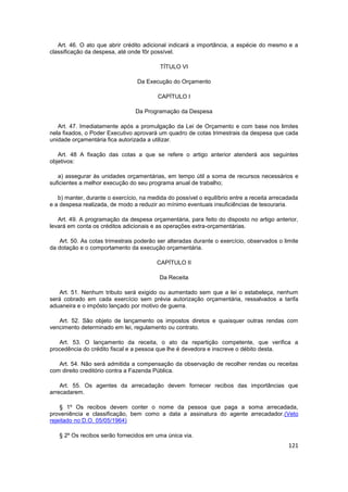 Art. 46. O ato que abrir crédito adicional indicará a importância, a espécie do mesmo e a
classificação da despesa, até onde fôr possível.

                                          TÍTULO VI

                                 Da Execução do Orçamento

                                         CAPÍTULO I

                                 Da Programação da Despesa

   Art. 47. Imediatamente após a promulgação da Lei de Orçamento e com base nos limites
nela fixados, o Poder Executivo aprovará um quadro de cotas trimestrais da despesa que cada
unidade orçamentária fica autorizada a utilizar.

   Art. 48 A fixação das cotas a que se refere o artigo anterior atenderá aos seguintes
objetivos:

   a) assegurar às unidades orçamentárias, em tempo útil a soma de recursos necessários e
suficientes a melhor execução do seu programa anual de trabalho;

   b) manter, durante o exercício, na medida do possível o equilíbrio entre a receita arrecadada
e a despesa realizada, de modo a reduzir ao mínimo eventuais insuficiências de tesouraria.

   Art. 49. A programação da despesa orçamentária, para feito do disposto no artigo anterior,
levará em conta os créditos adicionais e as operações extra-orçamentárias.

    Art. 50. As cotas trimestrais poderão ser alteradas durante o exercício, observados o limite
da dotação e o comportamento da execução orçamentária.

                                         CAPÍTULO II

                                          Da Receita

    Art. 51. Nenhum tributo será exigido ou aumentado sem que a lei o estabeleça, nenhum
será cobrado em cada exercício sem prévia autorização orçamentária, ressalvados a tarifa
aduaneira e o impôsto lançado por motivo de guerra.

   Art. 52. São objeto de lançamento os impostos diretos e quaisquer outras rendas com
vencimento determinado em lei, regulamento ou contrato.

   Art. 53. O lançamento da receita, o ato da repartição competente, que verifica a
procedência do crédito fiscal e a pessoa que lhe é devedora e inscreve o débito desta.

   Art. 54. Não será admitida a compensação da observação de recolher rendas ou receitas
com direito creditório contra a Fazenda Pública.

    Art. 55. Os agentes da arrecadação devem fornecer recibos das importâncias que
arrecadarem.

    § 1º Os recibos devem conter o nome da pessoa que paga a soma arrecadada,
proveniência e classificação, bem como a data a assinatura do agente arrecadador.(Veto
rejeitado no D.O. 05/05/1964)

   § 2º Os recibos serão fornecidos em uma única via.
                                                                                            121
 