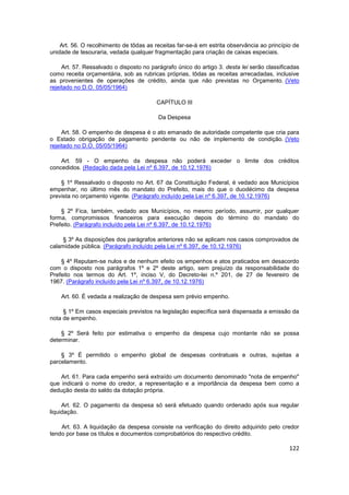 Art. 56. O recolhimento de tôdas as receitas far-se-á em estrita observância ao princípio de
unidade de tesouraria, vedada qualquer fragmentação para criação de caixas especiais.

     Art. 57. Ressalvado o disposto no parágrafo único do artigo 3. desta lei serão classificadas
como receita orçamentária, sob as rubricas próprias, tôdas as receitas arrecadadas, inclusive
as provenientes de operações de crédito, ainda que não previstas no Orçamento. (Veto
rejeitado no D.O. 05/05/1964)

                                         CAPÍTULO III

                                          Da Despesa

     Art. 58. O empenho de despesa é o ato emanado de autoridade competente que cria para
o Estado obrigação de pagamento pendente ou não de implemento de condição. (Veto
rejeitado no D.O. 05/05/1964)

    Art. 59 - O empenho da despesa não poderá exceder o limite dos créditos
concedidos. (Redação dada pela Lei nº 6.397, de 10.12.1976)

    § 1º Ressalvado o disposto no Art. 67 da Constituição Federal, é vedado aos Municípios
empenhar, no último mês do mandato do Prefeito, mais do que o duodécimo da despesa
prevista no orçamento vigente. (Parágrafo incluído pela Lei nº 6.397, de 10.12.1976)

    § 2º Fica, também, vedado aos Municípios, no mesmo período, assumir, por qualquer
forma, compromissos financeiros para execução depois do término do mandato do
Prefeito. (Parágrafo incluído pela Lei nº 6.397, de 10.12.1976)

    § 3º As disposições dos parágrafos anteriores não se aplicam nos casos comprovados de
calamidade pública. (Parágrafo incluído pela Lei nº 6.397, de 10.12.1976)

    § 4º Reputam-se nulos e de nenhum efeito os empenhos e atos praticados em desacordo
com o disposto nos parágrafos 1º e 2º deste artigo, sem prejuízo da responsabilidade do
Prefeito nos termos do Art. 1º, inciso V, do Decreto-lei n.º 201, de 27 de fevereiro de
1967. (Parágrafo incluído pela Lei nº 6.397, de 10.12.1976)

    Art. 60. É vedada a realização de despesa sem prévio empenho.

     § 1º Em casos especiais previstos na legislação específica será dispensada a emissão da
nota de empenho.

    § 2º Será feito por estimativa o empenho da despesa cujo montante não se possa
determinar.

    § 3º É permitido o empenho global de despesas contratuais e outras, sujeitas a
parcelamento.

    Art. 61. Para cada empenho será extraído um documento denominado "nota de empenho"
que indicará o nome do credor, a representação e a importância da despesa bem como a
dedução desta do saldo da dotação própria.

     Art. 62. O pagamento da despesa só será efetuado quando ordenado após sua regular
liquidação.

    Art. 63. A liquidação da despesa consiste na verificação do direito adquirido pelo credor
tendo por base os títulos e documentos comprobatórios do respectivo crédito.

                                                                                             122
 