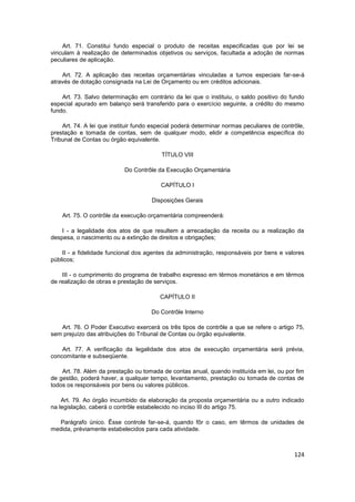 Art. 71. Constitui fundo especial o produto de receitas especificadas que por lei se
vinculam à realização de determinados objetivos ou serviços, facultada a adoção de normas
peculiares de aplicação.

    Art. 72. A aplicação das receitas orçamentárias vinculadas a turnos especiais far-se-á
através de dotação consignada na Lei de Orçamento ou em créditos adicionais.

    Art. 73. Salvo determinação em contrário da lei que o instituiu, o saldo positivo do fundo
especial apurado em balanço será transferido para o exercício seguinte, a crédito do mesmo
fundo.

    Art. 74. A lei que instituir fundo especial poderá determinar normas peculiares de contrôle,
prestação e tomada de contas, sem de qualquer modo, elidir a competência específica do
Tribunal de Contas ou órgão equivalente.

                                         TÍTULO VIII

                           Do Contrôle da Execução Orçamentária

                                         CAPÍTULO I

                                      Disposições Gerais

    Art. 75. O contrôle da execução orçamentária compreenderá:

    I - a legalidade dos atos de que resultem a arrecadação da receita ou a realização da
despesa, o nascimento ou a extinção de direitos e obrigações;

    II - a fidelidade funcional dos agentes da administração, responsáveis por bens e valores
públicos;

    III - o cumprimento do programa de trabalho expresso em têrmos monetários e em têrmos
de realização de obras e prestação de serviços.

                                         CAPÍTULO II

                                      Do Contrôle Interno

   Art. 76. O Poder Executivo exercerá os três tipos de contrôle a que se refere o artigo 75,
sem prejuízo das atribuições do Tribunal de Contas ou órgão equivalente.

    Art. 77. A verificação da legalidade dos atos de execução orçamentária será prévia,
concomitante e subseqüente.

    Art. 78. Além da prestação ou tomada de contas anual, quando instituída em lei, ou por fim
de gestão, poderá haver, a qualquer tempo, levantamento, prestação ou tomada de contas de
todos os responsáveis por bens ou valores públicos.

    Art. 79. Ao órgão incumbido da elaboração da proposta orçamentária ou a outro indicado
na legislação, caberá o contrôle estabelecido no inciso III do artigo 75.

  Parágrafo único. Êsse controle far-se-á, quando fôr o caso, em têrmos de unidades de
medida, prèviamente estabelecidos para cada atividade.



                                                                                            124
 