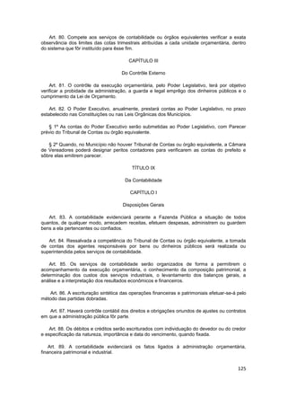 Art. 80. Compete aos serviços de contabilidade ou órgãos equivalentes verificar a exata
observância dos limites das cotas trimestrais atribuídas a cada unidade orçamentária, dentro
do sistema que fôr instituído para êsse fim.

                                        CAPÍTULO III

                                     Do Contrôle Externo

    Art. 81. O contrôle da execução orçamentária, pelo Poder Legislativo, terá por objetivo
verificar a probidade da administração, a guarda e legal emprêgo dos dinheiros públicos e o
cumprimento da Lei de Orçamento.

    Art. 82. O Poder Executivo, anualmente, prestará contas ao Poder Legislativo, no prazo
estabelecido nas Constituições ou nas Leis Orgânicas dos Municípios.

   § 1º As contas do Poder Executivo serão submetidas ao Poder Legislativo, com Parecer
prévio do Tribunal de Contas ou órgão equivalente.

   § 2º Quando, no Município não houver Tribunal de Contas ou órgão equivalente, a Câmara
de Vereadores poderá designar peritos contadores para verificarem as contas do prefeito e
sôbre elas emitirem parecer.

                                          TÍTULO IX

                                      Da Contabilidade

                                         CAPÍTULO I

                                     Disposições Gerais

   Art. 83. A contabilidade evidenciará perante a Fazenda Pública a situação de todos
quantos, de qualquer modo, arrecadem receitas, efetuem despesas, administrem ou guardem
bens a ela pertencentes ou confiados.

   Art. 84. Ressalvada a competência do Tribunal de Contas ou órgão equivalente, a tomada
de contas dos agentes responsáveis por bens ou dinheiros públicos será realizada ou
superintendida pelos serviços de contabilidade.

    Art. 85. Os serviços de contabilidade serão organizados de forma a permitirem o
acompanhamento da execução orçamentária, o conhecimento da composição patrimonial, a
determinação dos custos dos serviços industriais, o levantamento dos balanços gerais, a
análise e a interpretação dos resultados econômicos e financeiros.

   Art. 86. A escrituração sintética das operações financeiras e patrimoniais efetuar-se-á pelo
método das partidas dobradas.

   Art. 87. Haverá contrôle contábil dos direitos e obrigações oriundos de ajustes ou contratos
em que a administração pública fôr parte.

    Art. 88. Os débitos e créditos serão escriturados com individuação do devedor ou do credor
e especificação da natureza, importância e data do vencimento, quando fixada.

    Art. 89. A contabilidade evidenciará os fatos ligados à administração orçamentária,
financeira patrimonial e industrial.


                                                                                           125
 