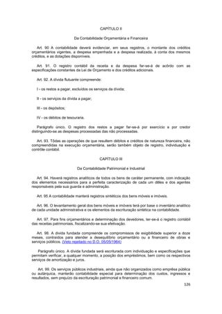 CAPÍTULO II

                          Da Contabilidade Orçamentária e Financeira

   Art. 90 A contabilidade deverá evidenciar, em seus registros, o montante dos créditos
orçamentários vigentes, a despesa empenhada e a despesa realizada, à conta dos mesmos
créditos, e as dotações disponíveis.

   Art. 91. O registro contábil da receita e da despesa far-se-á de acôrdo com as
especificações constantes da Lei de Orçamento e dos créditos adicionais.

   Art. 92. A dívida flutuante compreende:

   I - os restos a pagar, excluídos os serviços da dívida;

   II - os serviços da dívida a pagar;

   III - os depósitos;

   IV - os débitos de tesouraria.

   Parágrafo único. O registro dos restos a pagar far-se-á por exercício e por credor
distinguindo-se as despesas processadas das não processadas.

   Art. 93. Tôdas as operações de que resultem débitos e créditos de natureza financeira, não
compreendidas na execução orçamentária, serão também objeto de registro, individuação e
contrôle contábil.

                                          CAPÍTULO III

                            Da Contabilidade Patrimonial e Industrial

   Art. 94. Haverá registros analíticos de todos os bens de caráter permanente, com indicação
dos elementos necessários para a perfeita caracterização de cada um dêles e dos agentes
responsáveis pela sua guarda e administração.

   Art. 95 A contabilidade manterá registros sintéticos dos bens móveis e imóveis.

   Art. 96. O levantamento geral dos bens móveis e imóveis terá por base o inventário analítico
de cada unidade administrativa e os elementos da escrituração sintética na contabilidade.

   Art. 97. Para fins orçamentários e determinação dos devedores, ter-se-á o registro contábil
das receitas patrimoniais, fiscalizando-se sua efetivação.

   Art. 98. A divida fundada compreende os compromissos de exigibilidade superior a doze
meses, contraídos para atender a desequilíbrio orçamentário ou a financeiro de obras e
serviços públicos. (Veto rejeitado no D.O. 05/05/1964)

    Parágrafo único. A dívida fundada será escriturada com individuação e especificações que
permitam verificar, a qualquer momento, a posição dos empréstimos, bem como os respectivos
serviços de amortização e juros.

    Art. 99. Os serviços públicos industriais, ainda que não organizados como emprêsa pública
ou autárquica, manterão contabilidade especial para determinação dos custos, ingressos e
resultados, sem prejuízo da escrituração patrimonial e financeiro comum.
                                                                                           126
 