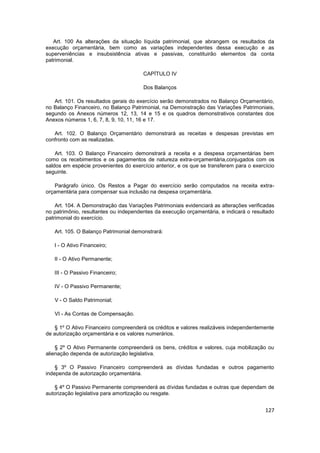 Art. 100 As alterações da situação líquida patrimonial, que abrangem os resultados da
execução orçamentária, bem como as variações independentes dessa execução e as
superveniências e insubsistência ativas e passivas, constituirão elementos da conta
patrimonial.

                                       CAPÍTULO IV

                                       Dos Balanços

   Art. 101. Os resultados gerais do exercício serão demonstrados no Balanço Orçamentário,
no Balanço Financeiro, no Balanço Patrimonial, na Demonstração das Variações Patrimoniais,
segundo os Anexos números 12, 13, 14 e 15 e os quadros demonstrativos constantes dos
Anexos números 1, 6, 7, 8, 9, 10, 11, 16 e 17.

   Art. 102. O Balanço Orçamentário demonstrará as receitas e despesas previstas em
confronto com as realizadas.

    Art. 103. O Balanço Financeiro demonstrará a receita e a despesa orçamentárias bem
como os recebimentos e os pagamentos de natureza extra-orçamentária,conjugados com os
saldos em espécie provenientes do exercício anterior, e os que se transferem para o exercício
seguinte.

   Parágrafo único. Os Restos a Pagar do exercício serão computados na receita extra-
orçamentária para compensar sua inclusão na despesa orçamentária.

    Art. 104. A Demonstração das Variações Patrimoniais evidenciará as alterações verificadas
no patrimônio, resultantes ou independentes da execução orçamentária, e indicará o resultado
patrimonial do exercício.

   Art. 105. O Balanço Patrimonial demonstrará:

   I - O Ativo Financeiro;

   II - O Ativo Permanente;

   III - O Passivo Financeiro;

   IV - O Passivo Permanente;

   V - O Saldo Patrimonial;

   VI - As Contas de Compensação.

   § 1º O Ativo Financeiro compreenderá os créditos e valores realizáveis independentemente
de autorização orçamentária e os valores numerários.

    § 2º O Ativo Permanente compreenderá os bens, créditos e valores, cuja mobilização ou
alienação dependa de autorização legislativa.

    § 3º O Passivo Financeiro compreenderá as dívidas fundadas e outros pagamento
independa de autorização orçamentária.

   § 4º O Passivo Permanente compreenderá as dívidas fundadas e outras que dependam de
autorização legislativa para amortização ou resgate.


                                                                                         127
 
