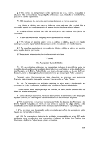 § 5º Nas contas de compensação serão registrados os bens, valores, obrigações e
situações não compreendidas nos parágrafos anteriores e que, imediata ou indiretamente,
possam vir a afetar o patrimônio.

   Art. 106. A avaliação dos elementos patrimoniais obedecerá as normas seguintes:

   I - os débitos e créditos, bem como os títulos de renda, pelo seu valor nominal, feita a
conversão, quando em moeda estrangeira, à taxa de câmbio vigente na data do balanço;

   II - os bens móveis e imóveis, pelo valor de aquisição ou pelo custo de produção ou de
construção;

   III - os bens de almoxarifado, pelo preço médio ponderado das compras.

    § 1° Os valores em espécie, assim como os débitos e créditos, quando em moeda
estrangeira, deverão figurar ao lado das correspondentes importâncias em moeda nacional.

   § 2º As variações resultantes da conversão dos débitos, créditos e valores em espécie
serão levadas à conta patrimonial.

   § 3º Poderão ser feitas reavaliações dos bens móveis e imóveis.

                                          TÍTULO X

                             Das Autarquias e Outras Entidades

    Art. 107. As entidades autárquicas ou paraestatais, inclusive de previdência social ou
investidas de delegação para arrecadação de contribuições para fiscais da União, dos Estados,
dos Municípios e do Distrito Federal terão seus orçamentos aprovados por decreto do Poder
Executivo, salvo se disposição legal expressa determinar que o sejam pelo Poder Legislativo.

    Parágrafo único. Compreendem-se nesta disposição as emprêsas com autonomia
financeira e administrativa cujo capital pertencer, integralmente, ao Poder Público.

   Art. 108. Os orçamentos das entidades referidas no artigo anterior vincular-se-ão ao
orçamento da União, dos Estados, dos Municípios e do Distrito Federal, pela inclusão:

    I - como receita, salvo disposição legal em contrário, de saldo positivo previsto entre os
totais das receitas e despesas;

    II - como subvenção econômica, na receita do orçamento da beneficiária, salvo disposição
legal em contrário, do saldo negativo previsto entre os totais das receitas e despesas.

    § 1º Os investimentos ou inversões financeiras da União, dos Estados, dos Municípios e do
Distrito Federal, realizados por intermédio das entidades aludidas no artigo anterior, serão
classificados como receita de capital destas e despesa de transferência de capital daqueles.

    § 2º As previsões para depreciação serão computadas para efeito de apuração do saldo
líquido das mencionadas entidades.

  Art. 109. Os orçamentos e balanços das entidades compreendidas no artigo 107 serão
publicados como complemento dos orçamentos e balanços da União, dos Estados, dos
Municípios e do Distrito Federal a que estejam vinculados.



                                                                                          128
 