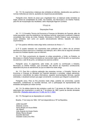 Art. 110. Os orçamentos e balanços das entidades já referidas, obedecerão aos padrões e
normas instituídas por esta lei, ajustados às respectivas peculiaridades.

   Parágrafo único. Dentro do prazo que a legislação fixar, os balanços serão remetidos ao
órgão central de contabilidade da União, dos Estados, dos Municípios e do Distrito Federal,
para fins de incorporação dos resultados, salvo disposição legal em contrário.

                                           TÍTULO XI

                                       Disposições Finais

    Art. 111. O Conselho Técnico de Economia e Finanças do Ministério da Fazenda, além de
outras apurações, para fins estatísticos, de interêsse nacional, organizará e publicará o balanço
consolidado das contas da União, Estados, Municípios e Distrito Federal, suas autarquias e
outras entidades, bem como um quadro estruturalmente idêntico, baseado em dados
orçamentários.

   § 1º Os quadros referidos neste artigo terão a estrutura do Anexo n. 1.

   § 2º O quadro baseado nos orçamentos será publicado até o último dia do primeiro
semestre do próprio exercício e o baseado nos balanços, até o último dia do segundo semestre
do exercício imediato àquele a que se referirem.

    Art. 112. Para cumprimento do disposto no artigo precedente, a União, os Estados, os
Municípios e o Distrito Federal remeterão ao mencionado órgão, até 30 de abril, os orçamentos
do exercício, e até 30 de junho, os balanços do exercício anterior.

   Parágrafo único. O pagamento, pela União, de auxílio ou contribuição a Estados,
Municípios ou Distrito Federal, cuja concessão não decorra de imperativo constitucional,
dependerá de prova do atendimento ao que se determina neste artigo.

    Art. 113. Para fiel e uniforme aplicação das presentes normas, o Conselho Técnico de
Economia e Finanças do Ministério da Fazenda atenderá a consultas, coligirá elementos,
promoverá o intercâmbio de dados informativos, expedirá recomendações técnicas, quando
solicitadas, e atualizará sempre que julgar conveniente, os anexos que integram a presente lei.

    Parágrafo único. Para os fins previstos neste artigo, poderão ser promovidas, quando
necessário, conferências ou reuniões técnicas, com a participação de representantes das
entidades abrangidas por estas normas.

    Art. 114. Os efeitos desta lei são contados a partir de 1º de janeiro de 1964 para o fim da
elaboração dos orçamentos e a partir de 1º de janeiro de 1965, quanto às demais atividades
estatuídas. (Redação dada pela Lei nº 4.489, de 19.11.1964)

   Art. 115. Revogam-se as disposições em contrário.

   Brasília, 17 de março de 1964; 143º da Independência e 76º da República.

    JOÃO GULART
    Abelardo Jurema
    Sylvio Borges de Souza Motta
    Jair Ribeiro
    João Augusto de Araújo Castro
    Waldyr Ramos Borges
    Expedito Machado
    Oswaldo Costa Lima Filho
                                                                                             129
 