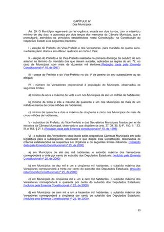 CAPÍTULO IV
                                        Dos Municípios

    Art. 29. O Município reger-se-á por lei orgânica, votada em dois turnos, com o interstício
mínimo de dez dias, e aprovada por dois terços dos membros da Câmara Municipal, que a
promulgará, atendidos os princípios estabelecidos nesta Constituição, na Constituição do
respectivo Estado e os seguintes preceitos:

   I - eleição do Prefeito, do Vice-Prefeito e dos Vereadores, para mandato de quatro anos,
mediante pleito direto e simultâneo realizado em todo o País;

    II - eleição do Prefeito e do Vice-Prefeito realizada no primeiro domingo de outubro do ano
anterior ao término do mandato dos que devam suceder, aplicadas as regras do art. 77, no
caso de Municípios com mais de duzentos mil eleitores;(Redação dada pela Emenda
Constitucional nº 16, de1997)

     III - posse do Prefeito e do Vice-Prefeito no dia 1º de janeiro do ano subseqüente ao da
eleição;

   IV - número de Vereadores proporcional à população do Município, observados os
seguintes limites:

    a) mínimo de nove e máximo de vinte e um nos Municípios de até um milhão de habitantes;

    b) mínimo de trinta e três e máximo de quarenta e um nos Municípios de mais de um
milhão e menos de cinco milhões de habitantes;

    c) mínimo de quarenta e dois e máximo de cinqüenta e cinco nos Municípios de mais de
cinco milhões de habitantes;

      V - subsídios do Prefeito, do Vice-Prefeito e dos Secretários Municipais fixados por lei de
iniciativa da Câmara Municipal, observado o que dispõem os arts. 37, XI, 39, § 4º, 150, II, 153,
III, e 153, § 2º, I; (Redação dada pela Emenda constitucional nº 19, de 1998)

     VI - o subsídio dos Vereadores será fixado pelas respectivas Câmaras Municipais em cada
legislatura para a subseqüente, observado o que dispõe esta Constituição, observados os
critérios estabelecidos na respectiva Lei Orgânica e os seguintes limites máximos: (Redação
dada pela Emenda Constitucional nº 25, de 2000)

    a) em Municípios de até dez mil habitantes, o subsídio máximo dos Vereadores
corresponderá a vinte por cento do subsídio dos Deputados Estaduais; (Incluído pela Emenda
Constitucional nº 25, de 2000)

    b) em Municípios de dez mil e um a cinqüenta mil habitantes, o subsídio máximo dos
Vereadores corresponderá a trinta por cento do subsídio dos Deputados Estaduais; (Incluído
pela Emenda Constitucional nº 25, de 2000)

     c) em Municípios de cinqüenta mil e um a cem mil habitantes, o subsídio máximo dos
Vereadores corresponderá a quarenta por cento do subsídio dos Deputados Estaduais;
(Incluído pela Emenda Constitucional nº 25, de 2000)

     d) em Municípios de cem mil e um a trezentos mil habitantes, o subsídio máximo dos
Vereadores corresponderá a cinqüenta por cento do subsídio dos Deputados Estaduais;
(Incluído pela Emenda Constitucional nº 25, de 2000)



                                                                                              13
 
