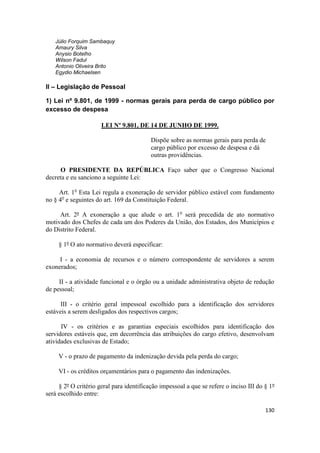 Júlio Forquim Sambaquy
   Amaury Silva
   Anysio Botelho
   Wilson Fadul
   Antonio Oliveira Brito
   Egydio Michaelsen

II – Legislação de Pessoal

1) Lei nº 9.801, de 1999 - normas gerais para perda de cargo público por
excesso de despesa

                      LEI Nº 9.801, DE 14 DE JUNHO DE 1999.

                                          Dispõe sobre as normas gerais para perda de
                                          cargo público por excesso de despesa e dá
                                          outras providências.

     O PRESIDENTE DA REPÚBLICA Faço saber que o Congresso Nacional
decreta e eu sanciono a seguinte Lei:

     Art. 1o Esta Lei regula a exoneração de servidor público estável com fundamento
no § 4o e seguintes do art. 169 da Constituição Federal.

     Art. 2º A exoneração a que alude o art. 1o será precedida de ato normativo
motivado dos Chefes de cada um dos Poderes da União, dos Estados, dos Municípios e
do Distrito Federal.

     § 1º O ato normativo deverá especificar:

     I - a economia de recursos e o número correspondente de servidores a serem
exonerados;

     II - a atividade funcional e o órgão ou a unidade administrativa objeto de redução
de pessoal;

      III - o critério geral impessoal escolhido para a identificação dos servidores
estáveis a serem desligados dos respectivos cargos;

      IV - os critérios e as garantias especiais escolhidos para identificação dos
servidores estáveis que, em decorrência das atribuições do cargo efetivo, desenvolvam
atividades exclusivas de Estado;

     V - o prazo de pagamento da indenização devida pela perda do cargo;

     VI - os créditos orçamentários para o pagamento das indenizações.

     § 2º O critério geral para identificação impessoal a que se refere o inciso III do § 1º
será escolhido entre:

                                                                                        130
 