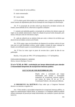 I - menor tempo de serviço público;

    II - maior remuneração;

    III - menor idade.

    § 3º O critério geral eleito poderá ser combinado com o critério complementar do
menor número de dependentes para fins de formação de uma listagem de classificação.

     Art. 3º A exoneração de servidor estável que desenvolva atividade exclusiva de
Estado, assim definida em lei, observará as seguintes condições:

     I - somente será admitida quando a exoneração de servidores dos demais cargos do
órgão ou da unidade administrativa objeto da redução de pessoal tenha alcançado, pelo
menos, trinta por cento do total desses cargos;

     II - cada ato reduzirá em no máximo trinta por cento o número de servidores que
desenvolvam atividades exclusivas de Estado.

      Art. 4º Os cargos vagos em decorrência da dispensa de servidores estáveis de que
trata esta Lei serão declarados extintos, sendo vedada a criação de cargo, emprego ou
função com atribuições iguais ou assemelhadas pelo prazo de quatro anos.

     Art. 5º Esta Lei entra vigor no prazo de noventa dias a partir da data de sua
publicação.

    Brasília, 14 de junho de 1999; 178o da Independência e 111o da República.

FERNANDO HENRIQUE CARDOSO
Martus Antonio Rodrigues Tavares

2) Lei nº 8.745, de 1993 - contratação por tempo determinado para atender
a necessidade temporária de excepcional interesse público

                  LEI Nº 8.745, DE 9 DE DEZEMBRO DE 1993.

                                        Dispõe sobre a contratação por tempo
                                        determinado para atender a necessidade
                                        temporária de excepcional interesse público,
                                        nos termos do inciso IX do art. 37 da
                                        Constituição Federal, e dá outras providências.

     O PRESIDENTE DA REPÚBLICA Faço saber que o Congresso Nacional
decreta e eu sanciono a seguinte Lei:

     Art. 1º Para atender a necessidade temporária de excepcional interesse público, os
órgãos da Administração Federal direta, as autarquias e as fundações públicas poderão
efetuar contratação de pessoal por tempo determinado, nas condições e prazos previstos
nesta Lei.
                                                                                   131
 