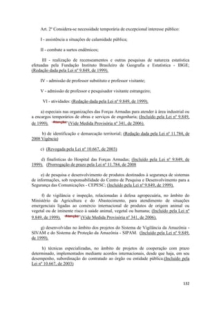 Art. 2º Considera-se necessidade temporária de excepcional interesse público:

    I - assistência a situações de calamidade pública;

    II - combate a surtos endêmicos;

      III - realização de recenseamentos e outras pesquisas de natureza estatística
efetuadas pela Fundação Instituto Brasileiro de Geografia e Estatística - IBGE;
(Redação dada pela Lei nº 9.849, de 1999).

    IV - admissão de professor substituto e professor visitante;

    V - admissão de professor e pesquisador visitante estrangeiro;

      VI - atividades: (Redação dada pela Lei nº 9.849, de 1999).

     a) especiais nas organizações das Forças Armadas para atender à área industrial ou
a encargos temporários de obras e serviços de engenharia; (Incluído pela Lei nº 9.849,
de 1999).            (Vide Medida Provisória nº 341, de 2006).

     b) de identificação e demarcação territorial; (Redação dada pela Lei nº 11.784, de
2008 Vigência)

    c) (Revogada pela Lei nº 10.667, de 2003)

    d) finalísticas do Hospital das Forças Armadas; (Incluído pela Lei nº 9.849, de
1999). (Prorrogação de prazo pela Lei nº 11.784, de 2008

     e) de pesquisa e desenvolvimento de produtos destinados à segurança de sistemas
de informações, sob responsabilidade do Centro de Pesquisa e Desenvolvimento para a
Segurança das Comunicações - CEPESC; (Incluído pela Lei nº 9.849, de 1999).

     f) de vigilância e inspeção, relacionadas à defesa agropecuária, no âmbito do
Ministério da Agricultura e do Abastecimento, para atendimento de situações
emergenciais ligadas ao comércio internacional de produtos de origem animal ou
vegetal ou de iminente risco à saúde animal, vegetal ou humana; (Incluído pela Lei nº
9.849, de 1999).           (Vide Medida Provisória nº 341, de 2006).

     g) desenvolvidas no âmbito dos projetos do Sistema de Vigilância da Amazônia -
SIVAM e do Sistema de Proteção da Amazônia - SIPAM. (Incluído pela Lei nº 9.849,
de 1999).

      h) técnicas especializadas, no âmbito de projetos de cooperação com prazo
determinado, implementados mediante acordos internacionais, desde que haja, em seu
desempenho, subordinação do contratado ao órgão ou entidade pública.(Incluído pela
Lei nº 10.667, de 2003)



                                                                                    132
 