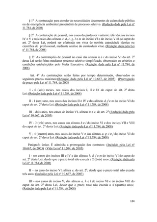 § 1o A contratação para atender às necessidades decorrentes de calamidade pública
ou de emergência ambiental prescindirá de processo seletivo. (Redação dada pela Lei nº
11.784, de 2008)

     § 2o A contratação de pessoal, nos casos do professor visitante referido nos incisos
IV e V e nos casos das alíneas a, d, e, g, l e m do inciso VI e do inciso VIII do caput do
art. 2o desta Lei, poderá ser efetivada em vista de notória capacidade técnica ou
científica do profissional, mediante análise do curriculum vitae. (Redação dada pela Lei
nº 11.784, de 2008)

     § 3o As contratações de pessoal no caso das alíneas h e i do inciso VI do art. 2o
desta Lei serão feitas mediante processo seletivo simplificado, observados os critérios e
condições estabelecidos pelo Poder Executivo. (Redação dada pela Lei nº 11.784, de
2008)

      Art. 4o As contratações serão feitas por tempo determinado, observados os
seguintes prazos máximos:(Redação dada pela Lei nº 10.667, de 2003) (Prorrogação
de prazo pela Lei nº 11.784, de 2008

      I - 6 (seis) meses, nos casos dos incisos I, II e IX do caput do art. 2o desta
Lei; (Redação dada pela Lei nº 11.784, de 2008)

     II - 1 (um) ano, nos casos dos incisos II e IV e das alíneas d, f e m do inciso VI do
caput do art. 2o desta Lei; (Redação dada pela Lei nº 11.784, de 2008)

     III – dois anos, nos casos do inciso VI, alíneas b e e, do art. 2o;(Redação dada pela
Lei nº 10.667, de 2003)

     IV - 3 (três) anos, nos casos das alíneas h e l do inciso VI e dos incisos VII e VIII
do caput do art. 2o desta Lei; (Redação dada pela Lei nº 11.784, de 2008)

     V - 4 (quatro) anos, nos casos do inciso V e das alíneas a, g, i e j do inciso VI do
caput do art. 2o desta Lei. (Redação dada pela Lei nº 11.784, de 2008)

    Parágrafo único. É admitida a prorrogação dos contratos: (Incluído pela Lei nº
10.667, de 2003) (Vide Lei nº 11.204, de 2005)

      I - nos casos dos incisos III e IV e das alíneas b, d, f e m do inciso VI do caput do
art. 2o desta Lei, desde que o prazo total não exceda a 2 (dois) anos; (Redação dada pela
Lei nº 11.784, de 2008)

      II – no caso do inciso VI, alínea e, do art. 2o, desde que o prazo total não exceda
três anos; (Incluído pela Lei nº 10.667, de 2003)

     III - nos casos do inciso V, das alíneas a, h e l do inciso VI e do inciso VIII do
caput do art. 2o desta Lei, desde que o prazo total não exceda a 4 (quatro) anos;
(Redação dada pela Lei nº 11.784, de 2008)


                                                                                       134
 