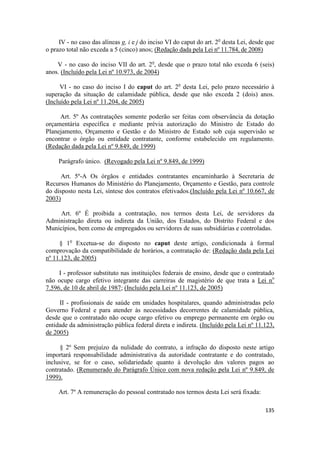 IV - no caso das alíneas g, i e j do inciso VI do caput do art. 2o desta Lei, desde que
o prazo total não exceda a 5 (cinco) anos; (Redação dada pela Lei nº 11.784, de 2008)

    V - no caso do inciso VII do art. 2o, desde que o prazo total não exceda 6 (seis)
anos. (Incluído pela Lei nº 10.973, de 2004)

      VI - no caso do inciso I do caput do art. 2o desta Lei, pelo prazo necessário à
superação da situação de calamidade pública, desde que não exceda 2 (dois) anos.
(Incluído pela Lei nº 11.204, de 2005)

     Art. 5º As contratações somente poderão ser feitas com observância da dotação
orçamentária específica e mediante prévia autorização do Ministro de Estado do
Planejamento, Orçamento e Gestão e do Ministro de Estado sob cuja supervisão se
encontrar o órgão ou entidade contratante, conforme estabelecido em regulamento.
(Redação dada pela Lei nº 9.849, de 1999)

     Parágrafo único. (Revogado pela Lei nº 9.849, de 1999)

      Art. 5º-A Os órgãos e entidades contratantes encaminharão à Secretaria de
Recursos Humanos do Ministério do Planejamento, Orçamento e Gestão, para controle
do disposto nesta Lei, síntese dos contratos efetivados.(Incluído pela Lei nº 10.667, de
2003)

     Art. 6º É proibida a contratação, nos termos desta Lei, de servidores da
Administração direta ou indireta da União, dos Estados, do Distrito Federal e dos
Municípios, bem como de empregados ou servidores de suas subsidiárias e controladas.

     § 1o Excetua-se do disposto no caput deste artigo, condicionada à formal
comprovação da compatibilidade de horários, a contratação de: (Redação dada pela Lei
nº 11.123, de 2005)

     I - professor substituto nas instituições federais de ensino, desde que o contratado
não ocupe cargo efetivo integrante das carreiras de magistério de que trata a Lei no
7.596, de 10 de abril de 1987; (Incluído pela Lei nº 11.123, de 2005)

     II - profissionais de saúde em unidades hospitalares, quando administradas pelo
Governo Federal e para atender às necessidades decorrentes de calamidade pública,
desde que o contratado não ocupe cargo efetivo ou emprego permanente em órgão ou
entidade da administração pública federal direta e indireta. (Incluído pela Lei nº 11.123,
de 2005)

     § 2º Sem prejuízo da nulidade do contrato, a infração do disposto neste artigo
importará responsabilidade administrativa da autoridade contratante e do contratado,
inclusive, se for o caso, solidariedade quanto à devolução dos valores pagos ao
contratado. (Renumerado do Parágrafo Único com nova redação pela Lei nº 9.849, de
1999).

     Art. 7º A remuneração do pessoal contratado nos termos desta Lei será fixada:

                                                                                        135
 