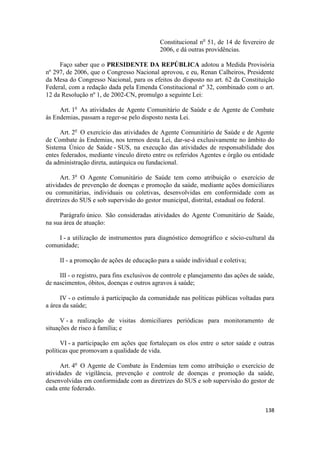 Constitucional no 51, de 14 de fevereiro de
                                             2006, e dá outras providências.

     Faço saber que o PRESIDENTE DA REPÚBLICA adotou a Medida Provisória
nº 297, de 2006, que o Congresso Nacional aprovou, e eu, Renan Calheiros, Presidente
da Mesa do Congresso Nacional, para os efeitos do disposto no art. 62 da Constituição
Federal, com a redação dada pela Emenda Constitucional nº 32, combinado com o art.
12 da Resolução nº 1, de 2002-CN, promulgo a seguinte Lei:

     Art. 1o As atividades de Agente Comunitário de Saúde e de Agente de Combate
às Endemias, passam a reger-se pelo disposto nesta Lei.

     Art. 2o O exercício das atividades de Agente Comunitário de Saúde e de Agente
de Combate às Endemias, nos termos desta Lei, dar-se-á exclusivamente no âmbito do
Sistema Único de Saúde - SUS, na execução das atividades de responsabilidade dos
entes federados, mediante vínculo direto entre os referidos Agentes e órgão ou entidade
da administração direta, autárquica ou fundacional.

      Art. 3o O Agente Comunitário de Saúde tem como atribuição o exercício de
atividades de prevenção de doenças e promoção da saúde, mediante ações domiciliares
ou comunitárias, individuais ou coletivas, desenvolvidas em conformidade com as
diretrizes do SUS e sob supervisão do gestor municipal, distrital, estadual ou federal.

     Parágrafo único. São consideradas atividades do Agente Comunitário de Saúde,
na sua área de atuação:

    I - a utilização de instrumentos para diagnóstico demográfico e sócio-cultural da
comunidade;

     II - a promoção de ações de educação para a saúde individual e coletiva;

     III - o registro, para fins exclusivos de controle e planejamento das ações de saúde,
de nascimentos, óbitos, doenças e outros agravos à saúde;

      IV - o estímulo à participação da comunidade nas políticas públicas voltadas para
a área da saúde;

      V - a realização de visitas domiciliares periódicas para monitoramento de
situações de risco à família; e

      VI - a participação em ações que fortaleçam os elos entre o setor saúde e outras
políticas que promovam a qualidade de vida.

      Art. 4o O Agente de Combate às Endemias tem como atribuição o exercício de
atividades de vigilância, prevenção e controle de doenças e promoção da saúde,
desenvolvidas em conformidade com as diretrizes do SUS e sob supervisão do gestor de
cada ente federado.


                                                                                      138
 