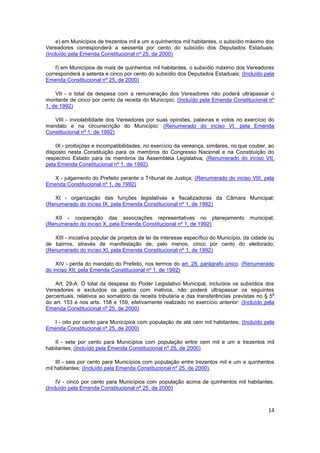 e) em Municípios de trezentos mil e um a quinhentos mil habitantes, o subsídio máximo dos
Vereadores corresponderá a sessenta por cento do subsídio dos Deputados Estaduais;
(Incluído pela Emenda Constitucional nº 25, de 2000)

    f) em Municípios de mais de quinhentos mil habitantes, o subsídio máximo dos Vereadores
corresponderá a setenta e cinco por cento do subsídio dos Deputados Estaduais; (Incluído pela
Emenda Constitucional nº 25, de 2000)

    VII - o total da despesa com a remuneração dos Vereadores não poderá ultrapassar o
montante de cinco por cento da receita do Município; (Incluído pela Emenda Constitucional nº
1, de 1992)

   VIII - inviolabilidade dos Vereadores por suas opiniões, palavras e votos no exercício do
mandato e na circunscrição do Município; (Renumerado do inciso VI, pela Emenda
Constitucional nº 1, de 1992)

    IX - proibições e incompatibilidades, no exercício da vereança, similares, no que couber, ao
disposto nesta Constituição para os membros do Congresso Nacional e na Constituição do
respectivo Estado para os membros da Assembléia Legislativa; (Renumerado do inciso VII,
pela Emenda Constitucional nº 1, de 1992)

   X - julgamento do Prefeito perante o Tribunal de Justiça; (Renumerado do inciso VIII, pela
Emenda Constitucional nº 1, de 1992)

   XI - organização das funções legislativas e fiscalizadoras da Câmara Municipal;
(Renumerado do inciso IX, pela Emenda Constitucional nº 1, de 1992)

   XII - cooperação das associações representativas no planejamento                    municipal;
(Renumerado do inciso X, pela Emenda Constitucional nº 1, de 1992)

   XIII - iniciativa popular de projetos de lei de interesse específico do Município, da cidade ou
de bairros, através de manifestação de, pelo menos, cinco por cento do eleitorado;
(Renumerado do inciso XI, pela Emenda Constitucional nº 1, de 1992)

    XIV - perda do mandato do Prefeito, nos termos do art. 28, parágrafo único. (Renumerado
do inciso XII, pela Emenda Constitucional nº 1, de 1992)

    Art. 29-A. O total da despesa do Poder Legislativo Municipal, incluídos os subsídios dos
Vereadores e excluídos os gastos com inativos, não poderá ultrapassar os seguintes
                                                                                                o
percentuais, relativos ao somatório da receita tributária e das transferências previstas no § 5
do art. 153 e nos arts. 158 e 159, efetivamente realizado no exercício anterior: (Incluído pela
Emenda Constitucional nº 25, de 2000)

   I - oito por cento para Municípios com população de até cem mil habitantes; (Incluído pela
Emenda Constitucional nº 25, de 2000)

    II - sete por cento para Municípios com população entre cem mil e um e trezentos mil
habitantes; (Incluído pela Emenda Constitucional nº 25, de 2000)

    III - seis por cento para Municípios com população entre trezentos mil e um e quinhentos
mil habitantes; (Incluído pela Emenda Constitucional nº 25, de 2000)

     IV - cinco por cento para Municípios com população acima de quinhentos mil habitantes.
(Incluído pela Emenda Constitucional nº 25, de 2000)



                                                                                               14
 