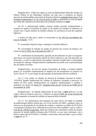 Parágrafo único. Caberá aos órgãos ou entes da administração direta dos Estados, do
Distrito Federal ou dos Municípios certificar, em cada caso, a existência de anterior
processo de seleção pública, para efeito da dispensa referida no parágrafo único do art. 2o da
Emenda Constitucional no 51, de 14 de fevereiro de 2006, considerando-se como tal aquele
que tenha sido realizado com observância dos princípios referidos no caput.

     Art. 10. A administração pública somente poderá rescindir unilateralmente o
contrato do Agente Comunitário de Saúde ou do Agente de Combate às Endemias, de
acordo com o regime jurídico de trabalho adotado, na ocorrência de uma das seguintes
hipóteses:

     I - prática de falta grave, dentre as enumeradas no art. 482 da Consolidação das
Leis do Trabalho - CLT;

     II - acumulação ilegal de cargos, empregos ou funções públicas;

     III - necessidade de redução de quadro de pessoal, por excesso de despesa, nos
termos da Lei no 9.801, de 14 de junho de 1999; ou

      IV - insuficiência de desempenho, apurada em procedimento no qual se assegurem
pelo menos um recurso hierárquico dotado de efeito suspensivo, que será apreciado em
trinta dias, e o prévio conhecimento dos padrões mínimos exigidos para a continuidade
da relação de emprego, obrigatoriamente estabelecidos de acordo com as peculiaridades
das atividades exercidas.

      Parágrafo único. No caso do Agente Comunitário de Saúde, o contrato também
poderá ser rescindido unilateralmente na hipótese de não-atendimento ao disposto no
inciso I do art. 6o, ou em função de apresentação de declaração falsa de residência.

      Art. 11. Fica criado, no Quadro de Pessoal da Fundação Nacional de Saúde -
 FUNASA, Quadro Suplementar de Combate às Endemias, destinado a promover, no
âmbito do SUS, ações complementares de vigilância epidemiológica e combate a
endemias, nos termos do inciso VI e parágrafo único do art. 16 da Lei no 8.080, de 19
de setembro de 1990.

     Parágrafo único. Ao Quadro Suplementar de que trata o caput aplica-se, no que
couber, além do disposto nesta Lei, o disposto na Lei no 9.962, de 22 de fevereiro de
2000, cumprindo-se jornada de trabalho de quarenta horas semanais.

      Art. 12. Aos profissionais não-ocupantes de cargo efetivo em órgão ou entidade
da administração pública federal que, em 14 de fevereiro de 2006, a qualquer título, se
achavam no desempenho de atividades de combate a endemias no âmbito da FUNASA
é assegurada a dispensa de se submeterem ao processo seletivo público a que se refere o
§ 4o do art. 198 da Constituição, desde que tenham sido contratados a partir de anterior
processo de seleção pública efetuado pela FUNASA, ou por outra instituição, sob a
efetiva supervisão da FUNASA e mediante a observância dos princípios a que se refere
o caput do art. 9o.


                                                                                          140
 