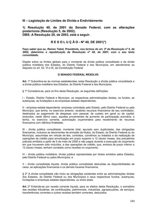 III – Legislação de Limites de Dívida e Endividamento

1) Resolução 40, de 2001 do Senado Federal, com as alterações
posteriores (Resolução 5, de 2002).
OBS: A Resolução 20, de 2003, está a seguir.

                        R E S O L U Ç Ã O - Nº 40, DE 2001(*)

Faço saber que eu, Ramez Tebet, Presidente, nos termos do art. 3º da Resolução nº 5, de
2002, determino a republicação da Resolução nº 40, de 2001, com o seu texto
consolidado.

Dispõe sobre os limites globais para o montante da dívida pública consolidada e da dívida
pública mobiliária dos Estados, do Distrito Federal e dos Municípios, em atendimento ao
disposto no art. 52, VI e IX, da Constituição Federal.

                              O SENADO FEDERAL RESOLVE:

Art. 1º Subordina-se às normas estabelecidas nesta Resolução a dívida pública consolidada e
a dívida pública mobiliária dos Estados, do Distrito Federal e dos Municípios.

§ 1º Considera-se, para os fins desta Resolução, as seguintes definições:

I - Estado, Distrito Federal e Município: as respectivas administrações diretas, os fundos, as
autarquias, as fundações e as empresas estatais dependentes;

II - empresa estatal dependente: empresa controlada pelo Estado, pelo Distrito Federal ou pelo
Município, que tenha, no exercício anterior, recebido recursos financeiros de seu controlador,
destinados ao pagamento de despesas com pessoal, de custeio em geral ou de capital,
excluídos, neste último caso, aqueles provenientes de aumento de participação acionária, e
tenha, no exercício corrente, autorização orçamentária para recebimento de recursos
financeiros com idêntica finalidade;

III - dívida pública consolidada: montante total, apurado sem duplicidade, das obrigações
financeiras, inclusive as decorrentes de emissão de títulos, do Estado, do Distrito Federal ou do
Município, assumidas em virtude de leis, contratos, convênios ou tratados e da realização de
operações de crédito para amortização em prazo superior a 12 (doze) meses, dos precatórios
judiciais emitidos a partir de 5 de maio de 2000 e não pagos durante a execução do orçamento
em que houverem sido incluídos, e das operações de crédito, que, embora de prazo inferior a
12 (doze) meses, tenham constado como receitas no orçamento;

IV - dívida pública mobiliária: dívida pública representada por títulos emitidos pelos Estados,
pelo Distrito Federal ou pelos Municípios; e

V - dívida consolidada líquida: dívida pública consolidada deduzidas as disponibilidades de
caixa, as aplicações financeiras e os demais haveres financeiros.

§ 2º A dívida consolidada não inclui as obrigações existentes entre as administrações diretas
dos Estados, do Distrito Federal ou dos Municípios e seus respectivos fundos, autarquias,
fundações e empresas estatais dependentes, ou entre estes.

Art. 2º Entende-se por receita corrente líquida, para os efeitos desta Resolução, o somatório
das receitas tributárias, de contribuições, patrimoniais, industriais, agropecuárias, de serviços,
transferências correntes e outras receitas também correntes, deduzidos:


                                                                                              143
 