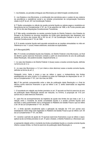 I - nos Estados, as parcelas entregues aos Municípios por determinação constitucional;

II - nos Estados e nos Municípios, a contribuição dos servidores para o custeio do seu sistema
de previdência e assistência social e as receitas provenientes da compensação financeira
citada no § 9º do art. 201 da Constituição Federal.

§ 1º Serão computados no cálculo da receita corrente líquida os valores pagos e recebidos em
decorrência da Lei Complementar nº 87, de 13 de setembro de 1996, e do Fundo previsto pelo
art. 60 do Ato das Disposições Constitucionais Transitórias.

§ 2º Não serão considerados na receita corrente líquida do Distrito Federal e dos Estados do
Amapá e de Roraima os recursos recebidos da União para atendimento das despesas com
pessoal, na forma dos incisos XIII e XIV do art. 21 da Constituição Federal e do art. 31 da
Emenda Constitucional nº 19, de 1998.

§ 3º A receita corrente líquida será apurada somando-se as receitas arrecadadas no mês em
referência e nos 11 (onze) meses anteriores, excluídas as duplicidades.

§ 4º (Revogado)(NR)

Art. 3º A dívida consolidada líquida dos Estados, do Distrito Federal e dos Municípios, ao final
do décimo quinto exercício financeiro contado a partir do encerramento do ano de publicação
desta Resolução, não poderá exceder, respectivamente, a:

I - no caso dos Estados e do Distrito Federal: 2 (duas) vezes a receita corrente líquida, definida
na forma do art. 2; e

II - no caso dos Municípios: a 1,2 (um inteiro e dois décimos) vezes a receita corrente líquida,
definida na forma do art. 2.

Parágrafo único. Após o prazo a que se refere o caput, a inobservância dos limites
estabelecidos em seus incisos I e II sujeitará os entes da Federação às disposições do art. 31
da Lei Complementar nº 101, de 4 de maio de 2000.

Art. 4º No período compreendido entre a data da publicação desta Resolução e o final do
décimo quinto exercício financeiro a que se refere o art. 3, serão observadas as seguintes
condições:

I - O excedente em relação aos limites previstos no art. 3º apurado ao final do exercício do ano
da publicação desta Resolução deverá ser reduzido, no mínimo, à proporção de 1/15 (um
quinze avo) a cada exercício financeiro;

II - para fins de acompanhamento da trajetória de ajuste dos limites de que trata o art. 3, a
relação entre o montante da dívida consolidada líquida e a receita corrente líquida será
apurada a cada quadrimestre civil e consignada no Relatório de Gestão Fiscal a que se refere
o art. 54 da Lei Complementar nº 101, de 2000;

III - o limite apurado anualmente após a aplicação da redução de 1/15 (um quinze avo)
estabelecido neste artigo será registrado no Relatório de Gestão Fiscal a que se refere o art. 54
da Lei Complementar nº 101, de 2000;

IV - durante o período de ajuste de 15 (quinze) exercícios financeiros a que se refere o caput,
aplicar-se-ão os limites previstos no art. 3º para o Estado, o Distrito Federal ou o Município que:

a) apresente relação entre o montante da dívida consolidada líquida e a receita corrente líquida
inferior a esses limites, no final do exercício de publicação desta Resolução; e
                                                                                               144
 