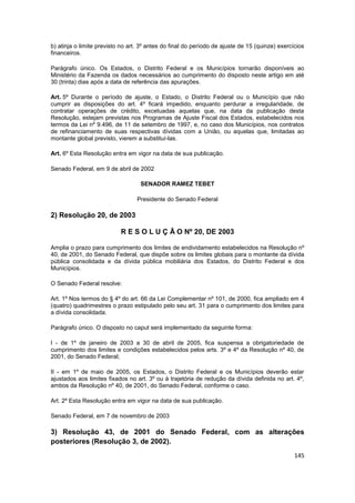 b) atinja o limite previsto no art. 3º antes do final do período de ajuste de 15 (quinze) exercícios
financeiros.

Parágrafo único. Os Estados, o Distrito Federal e os Municípios tornarão disponíveis ao
Ministério da Fazenda os dados necessários ao cumprimento do disposto neste artigo em até
30 (trinta) dias após a data de referência das apurações.

Art. 5º Durante o período de ajuste, o Estado, o Distrito Federal ou o Município que não
cumprir as disposições do art. 4º ficará impedido, enquanto perdurar a irregularidade, de
contratar operações de crédito, excetuadas aquelas que, na data da publicação desta
Resolução, estejam previstas nos Programas de Ajuste Fiscal dos Estados, estabelecidos nos
termos da Lei nº 9.496, de 11 de setembro de 1997, e, no caso dos Municípios, nos contratos
de refinanciamento de suas respectivas dívidas com a União, ou aquelas que, limitadas ao
montante global previsto, vierem a substituí-las.

Art. 6º Esta Resolução entra em vigor na data de sua publicação.

Senado Federal, em 9 de abril de 2002

                                   SENADOR RAMEZ TEBET

                                  Presidente do Senado Federal

2) Resolução 20, de 2003

                           R E S O L U Ç Ã O Nº 20, DE 2003

Amplia o prazo para cumprimento dos limites de endividamento estabelecidos na Resolução nº
40, de 2001, do Senado Federal, que dispõe sobre os limites globais para o montante da dívida
pública consolidada e da dívida pública mobiliária dos Estados, do Distrito Federal e dos
Municípios.

O Senado Federal resolve:

Art. 1º Nos termos do § 4º do art. 66 da Lei Complementar nº 101, de 2000, fica ampliado em 4
(quatro) quadrimestres o prazo estipulado pelo seu art. 31 para o cumprimento dos limites para
a dívida consolidada.

Parágrafo único. O disposto no caput será implementado da seguinte forma:

I - de 1º de janeiro de 2003 a 30 de abril de 2005, fica suspensa a obrigatoriedade de
cumprimento dos limites e condições estabelecidos pelos arts. 3º e 4º da Resolução nº 40, de
2001, do Senado Federal;

II - em 1º de maio de 2005, os Estados, o Distrito Federal e os Municípios deverão estar
ajustados aos limites fixados no art. 3º ou à trajetória de redução da dívida definida no art. 4º,
ambos da Resolução nº 40, de 2001, do Senado Federal, conforme o caso.

Art. 2º Esta Resolução entra em vigor na data de sua publicação.

Senado Federal, em 7 de novembro de 2003

3) Resolução 43, de 2001 do Senado Federal, com as alterações
posteriores (Resolução 3, de 2002).
                                                                                                145
 