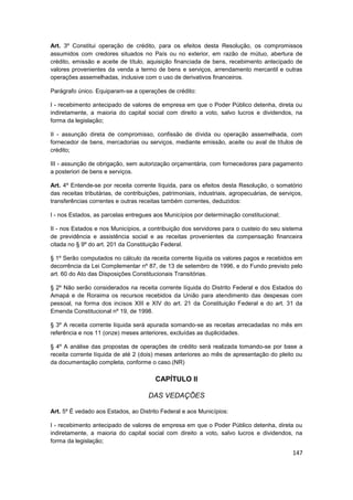 Art. 3º Constitui operação de crédito, para os efeitos desta Resolução, os compromissos
assumidos com credores situados no País ou no exterior, em razão de mútuo, abertura de
crédito, emissão e aceite de título, aquisição financiada de bens, recebimento antecipado de
valores provenientes da venda a termo de bens e serviços, arrendamento mercantil e outras
operações assemelhadas, inclusive com o uso de derivativos financeiros.

Parágrafo único. Equiparam-se a operações de crédito:

I - recebimento antecipado de valores de empresa em que o Poder Público detenha, direta ou
indiretamente, a maioria do capital social com direito a voto, salvo lucros e dividendos, na
forma da legislação;

II - assunção direta de compromisso, confissão de dívida ou operação assemelhada, com
fornecedor de bens, mercadorias ou serviços, mediante emissão, aceite ou aval de títulos de
crédito;

III - assunção de obrigação, sem autorização orçamentária, com fornecedores para pagamento
a posteriori de bens e serviços.

Art. 4º Entende-se por receita corrente líquida, para os efeitos desta Resolução, o somatório
das receitas tributárias, de contribuições, patrimoniais, industriais, agropecuárias, de serviços,
transferências correntes e outras receitas também correntes, deduzidos:

I - nos Estados, as parcelas entregues aos Municípios por determinação constitucional;

II - nos Estados e nos Municípios, a contribuição dos servidores para o custeio do seu sistema
de previdência e assistência social e as receitas provenientes da compensação financeira
citada no § 9º do art. 201 da Constituição Federal.

§ 1º Serão computados no cálculo da receita corrente líquida os valores pagos e recebidos em
decorrência da Lei Complementar nº 87, de 13 de setembro de 1996, e do Fundo previsto pelo
art. 60 do Ato das Disposições Constitucionais Transitórias.

§ 2º Não serão considerados na receita corrente líquida do Distrito Federal e dos Estados do
Amapá e de Roraima os recursos recebidos da União para atendimento das despesas com
pessoal, na forma dos incisos XIII e XIV do art. 21 da Constituição Federal e do art. 31 da
Emenda Constitucional nº 19, de 1998.

§ 3º A receita corrente líquida será apurada somando-se as receitas arrecadadas no mês em
referência e nos 11 (onze) meses anteriores, excluídas as duplicidades.

§ 4º A análise das propostas de operações de crédito será realizada tomando-se por base a
receita corrente líquida de até 2 (dois) meses anteriores ao mês de apresentação do pleito ou
da documentação completa, conforme o caso.(NR)

                                        CAPÍTULO II

                                      DAS VEDAÇÕES

Art. 5º É vedado aos Estados, ao Distrito Federal e aos Municípios:

I - recebimento antecipado de valores de empresa em que o Poder Público detenha, direta ou
indiretamente, a maioria do capital social com direito a voto, salvo lucros e dividendos, na
forma da legislação;

                                                                                              147
 