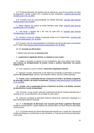 o
   § 1 A Câmara Municipal não gastará mais de setenta por cento de sua receita com folha
de pagamento, incluído o gasto com o subsídio de seus Vereadores. (Incluído pela Emenda
Constitucional nº 25, de 2000)

       o
   § 2 Constitui crime de responsabilidade do Prefeito Municipal: (Incluído pela Emenda
Constitucional nº 25, de 2000)

   I - efetuar repasse que supere os limites definidos neste artigo; (Incluído pela Emenda
Constitucional nº 25, de 2000)

   II - não enviar o repasse até o dia vinte de cada mês; ou (Incluído pela Emenda
Constitucional nº 25, de 2000)

   III - enviá-lo a menor em relação à proporção fixada na Lei Orçamentária. (Incluído pela
Emenda Constitucional nº 25, de 2000)

       o
    § 3 Constitui crime de responsabilidade do Presidente da Câmara Municipal o desrespeito
      o
ao § 1 deste artigo.(Incluído pela Emenda Constitucional nº 25, de 2000)

   Art. 30. Compete aos Municípios:

   I - legislar sobre assuntos de interesse local;

   II - suplementar a legislação federal e a estadual no que couber;

    III - instituir e arrecadar os tributos de sua competência, bem como aplicar suas rendas,
sem prejuízo da obrigatoriedade de prestar contas e publicar balancetes nos prazos
fixados em lei;

   IV - criar, organizar e suprimir distritos, observada a legislação estadual;

    V - organizar e prestar, diretamente ou sob regime de concessão ou permissão, os serviços
públicos de interesse local, incluído o de transporte coletivo, que tem caráter essencial;

    VI - manter, com a cooperação técnica e financeira da União e do Estado, programas
de educação infantil e de ensino fundamental; (Redação dada pela Emenda Constitucional
nº 53, de 2006)

    VII - prestar, com a cooperação técnica e financeira da União e do Estado, serviços
de atendimento à saúde da população;

    VIII - promover, no que couber, adequado ordenamento territorial, mediante planejamento e
controle do uso, do parcelamento e da ocupação do solo urbano;

   IX - promover a proteção do patrimônio histórico-cultural local, observada a legislação e a
ação fiscalizadora federal e estadual.

    Art. 31. A fiscalização do Município será exercida pelo Poder Legislativo Municipal,
mediante controle externo, e pelos sistemas de controle interno do Poder Executivo Municipal,
na forma da lei.

   § 1º - O controle externo da Câmara Municipal será exercido com o auxílio dos Tribunais de
Contas dos Estados ou do Município ou dos Conselhos ou Tribunais de Contas dos Municípios,
onde houver.


                                                                                           15
 