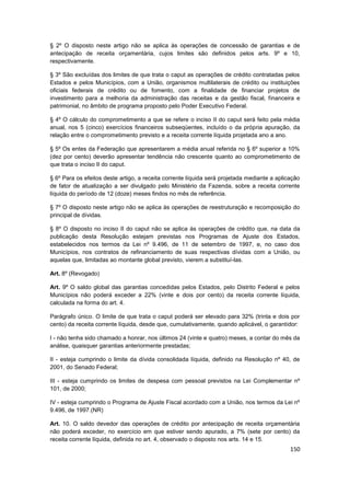 § 2º O disposto neste artigo não se aplica às operações de concessão de garantias e de
antecipação de receita orçamentária, cujos limites são definidos pelos arts. 9º e 10,
respectivamente.

§ 3º São excluídas dos limites de que trata o caput as operações de crédito contratadas pelos
Estados e pelos Municípios, com a União, organismos multilaterais de crédito ou instituições
oficiais federais de crédito ou de fomento, com a finalidade de financiar projetos de
investimento para a melhoria da administração das receitas e da gestão fiscal, financeira e
patrimonial, no âmbito de programa proposto pelo Poder Executivo Federal.

§ 4º O cálculo do comprometimento a que se refere o inciso II do caput será feito pela média
anual, nos 5 (cinco) exercícios financeiros subseqüentes, incluído o da própria apuração, da
relação entre o comprometimento previsto e a receita corrente líquida projetada ano a ano.

§ 5º Os entes da Federação que apresentarem a média anual referida no § 6º superior a 10%
(dez por cento) deverão apresentar tendência não crescente quanto ao comprometimento de
que trata o inciso II do caput.

§ 6º Para os efeitos deste artigo, a receita corrente líquida será projetada mediante a aplicação
de fator de atualização a ser divulgado pelo Ministério da Fazenda, sobre a receita corrente
líquida do período de 12 (doze) meses findos no mês de referência.

§ 7º O disposto neste artigo não se aplica às operações de reestruturação e recomposição do
principal de dívidas.

§ 8º O disposto no inciso II do caput não se aplica às operações de crédito que, na data da
publicação desta Resolução estejam previstas nos Programas de Ajuste dos Estados,
estabelecidos nos termos da Lei nº 9.496, de 11 de setembro de 1997, e, no caso dos
Municípios, nos contratos de refinanciamento de suas respectivas dívidas com a União, ou
aquelas que, limitadas ao montante global previsto, vierem a substituí-las.

Art. 8º (Revogado)

Art. 9º O saldo global das garantias concedidas pelos Estados, pelo Distrito Federal e pelos
Municípios não poderá exceder a 22% (vinte e dois por cento) da receita corrente líquida,
calculada na forma do art. 4.

Parágrafo único. O limite de que trata o caput poderá ser elevado para 32% (trinta e dois por
cento) da receita corrente líquida, desde que, cumulativamente, quando aplicável, o garantidor:

I - não tenha sido chamado a honrar, nos últimos 24 (vinte e quatro) meses, a contar do mês da
análise, quaisquer garantias anteriormente prestadas;

II - esteja cumprindo o limite da dívida consolidada líquida, definido na Resolução nº 40, de
2001, do Senado Federal;

III - esteja cumprindo os limites de despesa com pessoal previstos na Lei Complementar nº
101, de 2000;

IV - esteja cumprindo o Programa de Ajuste Fiscal acordado com a União, nos termos da Lei nº
9.496, de 1997.(NR)

Art. 10. O saldo devedor das operações de crédito por antecipação de receita orçamentária
não poderá exceder, no exercício em que estiver sendo apurado, a 7% (sete por cento) da
receita corrente líquida, definida no art. 4, observado o disposto nos arts. 14 e 15.
                                                                                             150
 