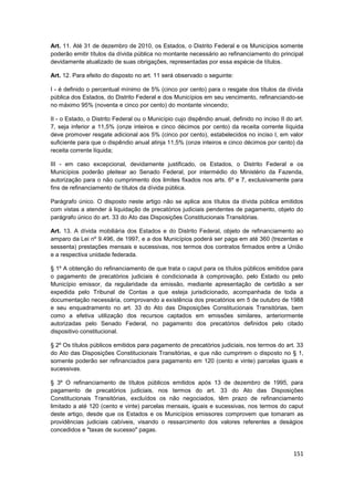 Art. 11. Até 31 de dezembro de 2010, os Estados, o Distrito Federal e os Municípios somente
poderão emitir títulos da dívida pública no montante necessário ao refinanciamento do principal
devidamente atualizado de suas obrigações, representadas por essa espécie de títulos.

Art. 12. Para efeito do disposto no art. 11 será observado o seguinte:

I - é definido o percentual mínimo de 5% (cinco por cento) para o resgate dos títulos da dívida
pública dos Estados, do Distrito Federal e dos Municípios em seu vencimento, refinanciando-se
no máximo 95% (noventa e cinco por cento) do montante vincendo;

II - o Estado, o Distrito Federal ou o Município cujo dispêndio anual, definido no inciso II do art.
7, seja inferior a 11,5% (onze inteiros e cinco décimos por cento) da receita corrente líquida
deve promover resgate adicional aos 5% (cinco por cento), estabelecidos no inciso I, em valor
suficiente para que o dispêndio anual atinja 11,5% (onze inteiros e cinco décimos por cento) da
receita corrente líquida;

III - em caso excepcional, devidamente justificado, os Estados, o Distrito Federal e os
Municípios poderão pleitear ao Senado Federal, por intermédio do Ministério da Fazenda,
autorização para o não cumprimento dos limites fixados nos arts. 6º e 7, exclusivamente para
fins de refinanciamento de títulos da dívida pública.

Parágrafo único. O disposto neste artigo não se aplica aos títulos da dívida pública emitidos
com vistas a atender à liquidação de precatórios judiciais pendentes de pagamento, objeto do
parágrafo único do art. 33 do Ato das Disposições Constitucionais Transitórias.

Art. 13. A dívida mobiliária dos Estados e do Distrito Federal, objeto de refinanciamento ao
amparo da Lei nº 9.496, de 1997, e a dos Municípios poderá ser paga em até 360 (trezentas e
sessenta) prestações mensais e sucessivas, nos termos dos contratos firmados entre a União
e a respectiva unidade federada.

§ 1º A obtenção do refinanciamento de que trata o caput para os títulos públicos emitidos para
o pagamento de precatórios judiciais é condicionada à comprovação, pelo Estado ou pelo
Município emissor, da regularidade da emissão, mediante apresentação de certidão a ser
expedida pelo Tribunal de Contas a que esteja jurisdicionado, acompanhada de toda a
documentação necessária, comprovando a existência dos precatórios em 5 de outubro de 1988
e seu enquadramento no art. 33 do Ato das Disposições Constitucionais Transitórias, bem
como a efetiva utilização dos recursos captados em emissões similares, anteriormente
autorizadas pelo Senado Federal, no pagamento dos precatórios definidos pelo citado
dispositivo constitucional.

§ 2º Os títulos públicos emitidos para pagamento de precatórios judiciais, nos termos do art. 33
do Ato das Disposições Constitucionais Transitórias, e que não cumprirem o disposto no § 1,
somente poderão ser refinanciados para pagamento em 120 (cento e vinte) parcelas iguais e
sucessivas.

§ 3º O refinanciamento de títulos públicos emitidos após 13 de dezembro de 1995, para
pagamento de precatórios judiciais, nos termos do art. 33 do Ato das Disposições
Constitucionais Transitórias, excluídos os não negociados, têm prazo de refinanciamento
limitado a até 120 (cento e vinte) parcelas mensais, iguais e sucessivas, nos termos do caput
deste artigo, desde que os Estados e os Municípios emissores comprovem que tomaram as
providências judiciais cabíveis, visando o ressarcimento dos valores referentes a deságios
concedidos e "taxas de sucesso" pagas.



                                                                                                151
 