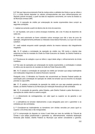 § 4º Até que haja pronunciamento final da Justiça sobre a validade dos títulos a que se refere o
§ 3, a União deverá depositar os valores correspondentes aos seus refinanciamentos em
depósito judicial vinculado, a partir da data do respectivo vencimento, em nome do Estado ou
do Município emissor.(NR)

Art. 14. A operação de crédito por antecipação de receita orçamentária deve cumprir as
seguintes condições:

I - realizar-se somente a partir do décimo dia do início do exercício;

II - ser liquidada, com juros e outros encargos incidentes, até o dia 10 (dez) de dezembro de
cada ano;

III - não será autorizada se forem cobrados outros encargos que não a taxa de juros da
operação, obrigatoriamente prefixada ou indexada à taxa básica financeira, ou à que vier a esta
substituir;

IV - será vedada enquanto existir operação anterior da mesma natureza não integralmente
resgatada.

Art. 15. É vedada a contratação de operação de crédito nos 180 (cento e oitenta) dias
anteriores ao final do mandato do Chefe do Poder Executivo do Estado, do Distrito Federal ou
do Município.

§ 1º Excetua-se da vedação a que se refere o caput deste artigo o refinanciamento da dívida
mobiliária.

§ 2º No caso de operações por antecipação de receita orçamentária, a contratação é vedada
no último ano de exercício do mandato do chefe do Poder Executivo.(NR)

Art. 16. É vedada a contratação de operação de crédito por tomador que esteja inadimplente
com instituições integrantes do sistema financeiro nacional.

Parágrafo único. O Ministério da Fazenda não encaminhará ao Senado Federal pedido de
autorização para contratação de operação de crédito de tomador que se encontre na situação
prevista no caput.(NR)

Art. 17. É vedada a contratação de operação de crédito em que seja prestada garantia ao
Estado, ao Distrito Federal ou ao Município por instituição financeira por ele controlada.

Art. 18. A concessão de garantia, pelos Estados, pelo Distrito Federal e pelos Municípios, a
operações de crédito interno e externo exigirá:

I - o oferecimento de contragarantias, em valor igual ou superior ao da garantia a ser
concedida;

II - a adimplência do tomador relativamente a suas obrigações para com o garantidor e as
entidades por ele controladas.

§ 1º Consideram-se inadimplentes os tomadores com dívidas vencidas por prazo igual ou
superior a 30 (trinta) dias e não renegociadas.

§ 2º A comprovação do disposto no inciso II será feita por meio de certidão do Tribunal de
Contas a que esteja jurisdicionado o garantidor ou, alternativamente, mediante declaração
fornecida pelo Estado, Distrito Federal ou Município que estiver concedendo a garantia,

                                                                                            152
 