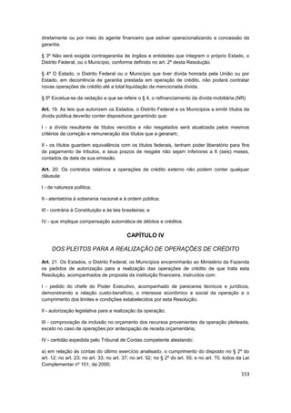 diretamente ou por meio do agente financeiro que estiver operacionalizando a concessão da
garantia.

§ 3º Não será exigida contragarantia de órgãos e entidades que integrem o próprio Estado, o
Distrito Federal, ou o Município, conforme definido no art. 2º desta Resolução.

§ 4º O Estado, o Distrito Federal ou o Município que tiver dívida honrada pela União ou por
Estado, em decorrência de garantia prestada em operação de crédito, não poderá contratar
novas operações de crédito até a total liquidação da mencionada dívida.

§ 5º Excetua-se da vedação a que se refere o § 4, o refinanciamento da dívida mobiliária.(NR)

Art. 19. As leis que autorizem os Estados, o Distrito Federal e os Municípios a emitir títulos da
dívida pública deverão conter dispositivos garantindo que:

I - a dívida resultante de títulos vencidos e não resgatados será atualizada pelos mesmos
critérios de correção e remuneração dos títulos que a geraram;

II - os títulos guardem equivalência com os títulos federais, tenham poder liberatório para fins
de pagamento de tributos, e seus prazos de resgate não sejam inferiores a 6 (seis) meses,
contados da data de sua emissão.

Art. 20. Os contratos relativos a operações de crédito externo não podem conter qualquer
cláusula:

I - de natureza política;

II - atentatória à soberania nacional e à ordem pública;

III - contrária à Constituição e às leis brasileiras; e

IV - que implique compensação automática de débitos e créditos.

                                           CAPÍTULO IV

     DOS PLEITOS PARA A REALIZAÇÃO DE OPERAÇÕES DE CRÉDITO

Art. 21. Os Estados, o Distrito Federal, os Municípios encaminharão ao Ministério da Fazenda
os pedidos de autorização para a realização das operações de crédito de que trata esta
Resolução, acompanhados de proposta da instituição financeira, instruídos com:

I - pedido do chefe do Poder Executivo, acompanhado de pareceres técnicos e jurídicos,
demonstrando a relação custo-benefício, o interesse econômico e social da operação e o
cumprimento dos limites e condições estabelecidos por esta Resolução;

II - autorização legislativa para a realização da operação;

III - comprovação da inclusão no orçamento dos recursos provenientes da operação pleiteada,
exceto no caso de operações por antecipação de receita orçamentária;

IV - certidão expedida pelo Tribunal de Contas competente atestando:

a) em relação às contas do último exercício analisado, o cumprimento do disposto no § 2º do
art. 12; no art. 23; no art. 33; no art. 37; no art. 52; no § 2º do art. 55; e no art. 70, todos da Lei
Complementar nº 101, de 2000;
                                                                                                   153
 