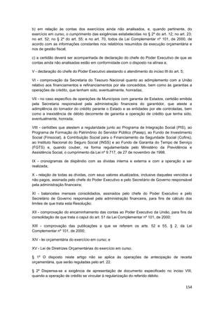 b) em relação às contas dos exercícios ainda não analisados, e, quando pertinente, do
exercício em curso, o cumprimento das exigências estabelecidas no § 2º do art. 12; no art. 23;
no art. 52; no § 2º do art. 55; e no art. 70, todos da Lei Complementar nº 101, de 2000, de
acordo com as informações constantes nos relatórios resumidos da execução orçamentária e
nos de gestão fiscal;

c) a certidão deverá ser acompanhada de declaração do chefe do Poder Executivo de que as
contas ainda não analisadas estão em conformidade com o disposto na alínea a;

V - declaração do chefe do Poder Executivo atestando o atendimento do inciso III do art. 5;

VI - comprovação da Secretaria do Tesouro Nacional quanto ao adimplemento com a União
relativo aos financiamentos e refinanciamentos por ela concedidos, bem como às garantias a
operações de crédito, que tenham sido, eventualmente, honradas;

VII - no caso específico de operações de Municípios com garantia de Estados, certidão emitida
pela Secretaria responsável pela administração financeira do garantidor, que ateste a
adimplência do tomador do crédito perante o Estado e as entidades por ele controladas, bem
como a inexistência de débito decorrente de garantia a operação de crédito que tenha sido,
eventualmente, honrada;

VIII - certidões que atestem a regularidade junto ao Programa de Integração Social (PIS), ao
Programa de Formação do Patrimônio do Servidor Público (Pasep), ao Fundo de Investimento
Social (Finsocial), à Contribuição Social para o Financiamento da Seguridade Social (Cofins),
ao Instituto Nacional do Seguro Social (INSS) e ao Fundo de Garantia do Tempo de Serviço
(FGTS) e, quando couber, na forma regulamentada pelo Ministério da Previdência e
Assistência Social, o cumprimento da Lei nº 9.717, de 27 de novembro de 1998.

IX - cronogramas de dispêndio com as dívidas interna e externa e com a operação a ser
realizada;

X - relação de todas as dívidas, com seus valores atualizados, inclusive daqueles vencidos e
não pagos, assinada pelo chefe do Poder Executivo e pelo Secretário de Governo responsável
pela administração financeira;

XI - balancetes mensais consolidados, assinados pelo chefe do Poder Executivo e pelo
Secretário de Governo responsável pela administração financeira, para fins de cálculo dos
limites de que trata esta Resolução;

XII - comprovação do encaminhamento das contas ao Poder Executivo da União, para fins da
consolidação de que trata o caput do art. 51 da Lei Complementar nº 101, de 2000;

XIII - comprovação das publicações a que se referem os arts. 52 e 55, § 2, da Lei
Complementar nº 101, de 2000;

XIV - lei orçamentária do exercício em curso; e

XV - Lei de Diretrizes Orçamentárias do exercício em curso.

§ 1º O disposto neste artigo não se aplica às operações de antecipação de receita
orçamentária, que serão reguladas pelo art. 22.

§ 2º Dispensa-se a exigência de apresentação de documento especificado no inciso VIII,
quando a operação de crédito se vincular à regularização do referido débito.


                                                                                              154
 