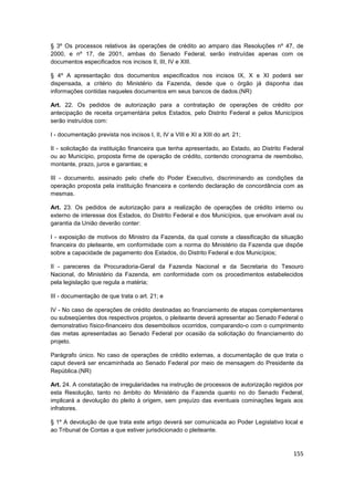 § 3º Os processos relativos às operações de crédito ao amparo das Resoluções nº 47, de
2000, e nº 17, de 2001, ambas do Senado Federal, serão instruídas apenas com os
documentos especificados nos incisos II, III, IV e XIII.

§ 4º A apresentação dos documentos especificados nos incisos IX, X e XI poderá ser
dispensada, a critério do Ministério da Fazenda, desde que o órgão já disponha das
informações contidas naqueles documentos em seus bancos de dados.(NR)

Art. 22. Os pedidos de autorização para a contratação de operações de crédito por
antecipação de receita orçamentária pelos Estados, pelo Distrito Federal e pelos Municípios
serão instruídos com:

I - documentação prevista nos incisos I, II, IV a VIII e XI a XIII do art. 21;

II - solicitação da instituição financeira que tenha apresentado, ao Estado, ao Distrito Federal
ou ao Município, proposta firme de operação de crédito, contendo cronograma de reembolso,
montante, prazo, juros e garantias; e

III - documento, assinado pelo chefe do Poder Executivo, discriminando as condições da
operação proposta pela instituição financeira e contendo declaração de concordância com as
mesmas.

Art. 23. Os pedidos de autorização para a realização de operações de crédito interno ou
externo de interesse dos Estados, do Distrito Federal e dos Municípios, que envolvam aval ou
garantia da União deverão conter:

I - exposição de motivos do Ministro da Fazenda, da qual conste a classificação da situação
financeira do pleiteante, em conformidade com a norma do Ministério da Fazenda que dispõe
sobre a capacidade de pagamento dos Estados, do Distrito Federal e dos Municípios;

II - pareceres da Procuradoria-Geral da Fazenda Nacional e da Secretaria do Tesouro
Nacional, do Ministério da Fazenda, em conformidade com os procedimentos estabelecidos
pela legislação que regula a matéria;

III - documentação de que trata o art. 21; e

IV - No caso de operações de crédito destinadas ao financiamento de etapas complementares
ou subseqüentes dos respectivos projetos, o pleiteante deverá apresentar ao Senado Federal o
demonstrativo físico-financeiro dos desembolsos ocorridos, comparando-o com o cumprimento
das metas apresentadas ao Senado Federal por ocasião da solicitação do financiamento do
projeto.

Parágrafo único. No caso de operações de crédito externas, a documentação de que trata o
caput deverá ser encaminhada ao Senado Federal por meio de mensagem do Presidente da
República.(NR)

Art. 24. A constatação de irregularidades na instrução de processos de autorização regidos por
esta Resolução, tanto no âmbito do Ministério da Fazenda quanto no do Senado Federal,
implicará a devolução do pleito à origem, sem prejuízo das eventuais cominações legais aos
infratores.

§ 1º A devolução de que trata este artigo deverá ser comunicada ao Poder Legislativo local e
ao Tribunal de Contas a que estiver jurisdicionado o pleiteante.



                                                                                            155
 