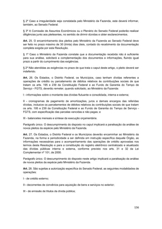 § 2º Caso a irregularidade seja constatada pelo Ministério da Fazenda, este deverá informar,
também, ao Senado Federal.

§ 3º A Comissão de Assuntos Econômicos ou o Plenário do Senado Federal poderão realizar
diligências junto aos pleiteantes, no sentido de dirimir dúvidas e obter esclarecimentos.

Art. 25. O encaminhamento dos pleitos pelo Ministério da Fazenda ao Senado Federal deve
ser feito no prazo máximo de 30 (trinta) dias úteis, contado do recebimento da documentação
completa exigida por esta Resolução.

§ 1º Caso o Ministério da Fazenda constate que a documentação recebida não é suficiente
para sua análise, solicitará a complementação dos documentos e informações, fluindo igual
prazo a partir do cumprimento das exigências.

§ 2º Não atendidas as exigências no prazo de que trata o caput deste artigo, o pleito deverá ser
indeferido.

Art. 26. Os Estados, o Distrito Federal, os Municípios, caso tenham dívidas referentes a
operações de crédito ou parcelamento de débitos relativos às contribuições sociais de que
tratam os arts. 195 e 239 da Constituição Federal e ao Fundo de Garantia do Tempo de
Serviço - FGTS, deverão remeter, quando solicitado, ao Ministério da Fazenda:

I - informações sobre o montante das dívidas flutuante e consolidada, interna e externa;

II - cronogramas de pagamento de amortizações, juros e demais encargos das referidas
dívidas, inclusive os parcelamentos de débitos relativos às contribuições sociais de que tratam
os arts. 195 e 239 da Constituição Federal e ao Fundo de Garantia do Tempo de Serviço -
FGTS, com especificação das parcelas vencidas e não pagas; e

III - balancetes mensais e síntese da execução orçamentária.

Parágrafo único. O descumprimento do disposto no caput implicará a paralisação da análise de
novos pleitos da espécie pelo Ministério da Fazenda.

Art. 27. Os Estados, o Distrito Federal e os Municípios deverão encaminhar ao Ministério da
Fazenda, na forma e periodicidade a ser definida em instrução específica daquele Órgão, as
informações necessárias para o acompanhamento das operações de crédito aprovadas nos
termos desta Resolução e para a constituição do registro eletrônico centralizado e atualizado
das dívidas públicas interna e externa, conforme previsto nos arts. 31 e 32 da Lei
Complementar nº 101, de 2000.

Parágrafo único. O descumprimento do disposto neste artigo implicará a paralisação da análise
de novos pleitos da espécie pelo Ministério da Fazenda.

Art. 28. São sujeitas a autorização específica do Senado Federal, as seguintes modalidades de
operações:

I - de crédito externo;

II - decorrentes de convênios para aquisição de bens e serviços no exterior;

III - de emissão de títulos da dívida pública;




                                                                                            156
 