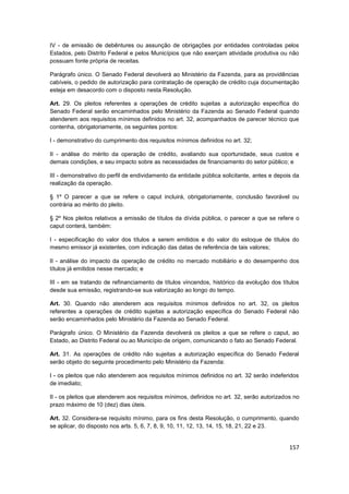 IV - de emissão de debêntures ou assunção de obrigações por entidades controladas pelos
Estados, pelo Distrito Federal e pelos Municípios que não exerçam atividade produtiva ou não
possuam fonte própria de receitas.

Parágrafo único. O Senado Federal devolverá ao Ministério da Fazenda, para as providências
cabíveis, o pedido de autorização para contratação de operação de crédito cuja documentação
esteja em desacordo com o disposto nesta Resolução.

Art. 29. Os pleitos referentes a operações de crédito sujeitas a autorização específica do
Senado Federal serão encaminhados pelo Ministério da Fazenda ao Senado Federal quando
atenderem aos requisitos mínimos definidos no art. 32, acompanhados de parecer técnico que
contenha, obrigatoriamente, os seguintes pontos:

I - demonstrativo do cumprimento dos requisitos mínimos definidos no art. 32;

II - análise do mérito da operação de crédito, avaliando sua oportunidade, seus custos e
demais condições, e seu impacto sobre as necessidades de financiamento do setor público; e

III - demonstrativo do perfil de endividamento da entidade pública solicitante, antes e depois da
realização da operação.

§ 1º O parecer a que se refere o caput incluirá, obrigatoriamente, conclusão favorável ou
contrária ao mérito do pleito.

§ 2º Nos pleitos relativos a emissão de títulos da dívida pública, o parecer a que se refere o
caput conterá, também:

I - especificação do valor dos títulos a serem emitidos e do valor do estoque de títulos do
mesmo emissor já existentes, com indicação das datas de referência de tais valores;

II - análise do impacto da operação de crédito no mercado mobiliário e do desempenho dos
títulos já emitidos nesse mercado; e

III - em se tratando de refinanciamento de títulos vincendos, histórico da evolução dos títulos
desde sua emissão, registrando-se sua valorização ao longo do tempo.

Art. 30. Quando não atenderem aos requisitos mínimos definidos no art. 32, os pleitos
referentes a operações de crédito sujeitas a autorização específica do Senado Federal não
serão encaminhados pelo Ministério da Fazenda ao Senado Federal.

Parágrafo único. O Ministério da Fazenda devolverá os pleitos a que se refere o caput, ao
Estado, ao Distrito Federal ou ao Município de origem, comunicando o fato ao Senado Federal.

Art. 31. As operações de crédito não sujeitas a autorização específica do Senado Federal
serão objeto do seguinte procedimento pelo Ministério da Fazenda:

I - os pleitos que não atenderem aos requisitos mínimos definidos no art. 32 serão indeferidos
de imediato;

II - os pleitos que atenderem aos requisitos mínimos, definidos no art. 32, serão autorizados no
prazo máximo de 10 (dez) dias úteis.

Art. 32. Considera-se requisito mínimo, para os fins desta Resolução, o cumprimento, quando
se aplicar, do disposto nos arts. 5, 6, 7, 8, 9, 10, 11, 12, 13, 14, 15, 18, 21, 22 e 23.


                                                                                             157
 