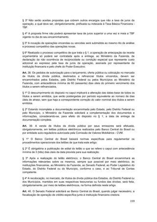 § 3º Não serão aceitas propostas que cobrem outros encargos que não a taxa de juros da
operação, a qual deve ser, obrigatoriamente, prefixada ou indexada à Taxa Básica Financeira -
TBF.

§ 4º A proposta firme não poderá apresentar taxa de juros superior a uma vez e meia a TBF
vigente no dia do seu encaminhamento.

§ 5º A novação de operações vincendas ou vencidas será submetida ao mesmo rito de análise
e processo competitivo das operações novas.

§ 6º Realizado o processo competitivo de que trata o § 1, a operação de antecipação da receita
orçamentária só poderá ser contratada após a entrega, ao Ministério da Fazenda, de
declaração da não ocorrência de reciprocidade ou condição especial que represente custo
adicional ao expresso pela taxa de juros da operação, assinada por representante da
instituição financeira e pelo chefe do Poder Executivo.

Art. 38. Os pedidos de autorização para o lançamento, oferta pública ou colocação no mercado
de títulos da dívida pública, destinados a refinanciar títulos vincendos, devem ser
encaminhados pelos Estados, pelo Distrito Federal ou pelos Municípios ao Ministério da
Fazenda, com antecedência mínima de 60 (sessenta) dias úteis do primeiro vencimento dos
títulos a serem refinanciados.

§ 1º O descumprimento do disposto no caput implicará a alteração das datas-base de todos os
títulos a serem emitidos, que serão postergadas por período equivalente ao número de dias
úteis de atraso, sem que haja a correspondente correção do valor nominal dos títulos a serem
emitidos.

§ 2º Estando incompleta a documentação encaminhada pelo Estado, pelo Distrito Federal ou
pelo Município, o Ministério da Fazenda solicitará a complementação dos documentos e
informações, considerando-se, para efeito do disposto no § 1, a data de entrega da
documentação completa.

Art. 39. A venda de títulos da dívida pública por seus emissores será efetuada,
obrigatoriamente, em leilões públicos eletrônicos realizados pelo Banco Central do Brasil ou
por entidade auto-reguladora autorizada pela Comissão de Valores Mobiliários - CVM.

§ 1º O Banco Central do Brasil baixará normas específicas para regulamentar os
procedimentos operacionais dos leilões de que trata este artigo.

§ 2º É obrigatória a publicação de edital do leilão a que se refere o caput com antecedência
mínima de 3 (três) dias úteis da data prevista para sua realização.

§ 3º Após a realização do leilão eletrônico, o Banco Central do Brasil encaminhará as
informações relevantes sobre os mesmos, sempre que possível por meio eletrônico, às
instituições financeiras, ao Ministério da Fazenda, ao Senado Federal, ao Poder Legislativo do
Estado, do Distrito Federal ou do Município, conforme o caso, e ao Tribunal de Contas
competente.

§ 4º A recolocação, no mercado, de títulos da dívida pública dos Estados, do Distrito Federal ou
dos Municípios, mantidos em suas respectivas tesourarias ou fundos das dívidas, será feita,
obrigatoriamente, por meio de leilões eletrônicos, na forma definida neste artigo.

Art. 40. O Senado Federal solicitará ao Banco Central do Brasil, quando julgar necessário, a
fiscalização de operação de crédito específica junto à instituição financeira credora.

                                                                                            159
 
