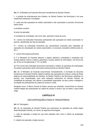 Art. 41. O Ministério da Fazenda informará mensalmente ao Senado Federal:

I - a posição de endividamento dos Estados, do Distrito Federal, dos Municípios e de suas
respectivas autarquias e fundações;

II - cada uma das operações de crédito autorizadas e não autorizadas no período, fornecendo
dados sobre:

a) entidade mutuária;

b) prazo da operação;

c) condições de contratação, tais como valor, garantias e taxas de juros;

III - número de instituições financeiras participantes das operações de crédito autorizadas no
período, classificadas por tipo de operação;

IV - número de instituições financeiras que apresentaram propostas para realização de
operações de antecipação de receita orçamentária, no processo competitivo definido pelo art.
36; e

V - outras informações pertinentes.

§ 1º O Ministério da Fazenda efetuará o registro eletrônico centralizado e atualizado das
dívidas públicas interna e externa, garantindo o acesso público às informações, nos termos do
art. 32 da Lei Complementar nº 101, de 2000.

§ 2º Os nomes das instituições financeiras autorizadas a realizar as operações de antecipação
de receita orçamentária serão informados exclusivamente ao Senado Federal.

Art. 42. O Ministério da Fazenda encaminhará, trimestralmente, à Comissão de Assuntos
Econômicos do Senado Federal, relatório analítico das operações de compra e venda de títulos
públicos de responsabilidade dos Estados, do Distrito Federal e dos Municípios realizadas no
período, com especificação, para cada resolução autorizativa do Senado Federal, da
modalidade da operação, dos valores e quantidades negociadas, de seus custos e deságios e
da relação dos participantes da cadeia de compra e venda.

Parágrafo único. O Banco Central do Brasil, sempre que solicitado, encaminhará ao Senado
Federal relação dos participantes da cadeia de compra e venda a que se refere o caput deste
artigo.

                                        CAPÍTULO VI

                   DAS DISPOSIÇÕES FINAIS E TRANSITÓRIAS

Art. 43. (Revogado)

Art. 44. As resoluções do Senado Federal que autorizarem as operações de crédito objeto
desta Resolução incluirão, ao menos, as seguintes informações:

I - valor da operação e moeda em que será realizada, bem como o critério de atualização
monetária;

II - objetivo da operação e órgão executor;

                                                                                          160
 