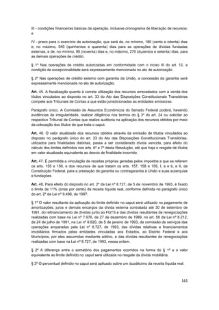 III - condições financeiras básicas da operação, inclusive cronograma de liberação de recursos;
e

IV - prazo para o exercício da autorização, que será de, no mínimo, 180 (cento e oitenta) dias
e, no máximo, 540 (quinhentos e quarenta) dias para as operações de dívidas fundadas
externas, e de, no mínimo, 90 (noventa) dias e, no máximo, 270 (duzentos e setenta) dias, para
as demais operações de crédito.

§ 1º Nas operações de crédito autorizadas em conformidade com o inciso III do art. 12, a
condição de excepcionalidade será expressamente mencionada no ato de autorização.

§ 2º Nas operações de crédito externo com garantia da União, a concessão da garantia será
expressamente mencionada no ato de autorização.

Art. 45. A fiscalização quanto à correta utilização dos recursos arrecadados com a venda dos
títulos vinculados ao disposto no art. 33 do Ato das Disposições Constitucionais Transitórias
compete aos Tribunais de Contas a que estão jurisdicionadas as entidades emissoras.

Parágrafo único. A Comissão de Assuntos Econômicos do Senado Federal poderá, havendo
evidências de irregularidade, realizar diligência nos termos do § 3º do art. 24 ou solicitar ao
respectivo Tribunal de Contas que realize auditoria na aplicação dos recursos obtidos por meio
da colocação dos títulos de que trata o caput.

Art. 46. O valor atualizado dos recursos obtidos através da emissão de títulos vinculados ao
disposto no parágrafo único do art. 33 do Ato das Disposições Constitucionais Transitórias,
utilizados para finalidades distintas, passa a ser considerado dívida vencida, para efeito do
cálculo dos limites definidos nos arts. 6º e 7º desta Resolução, até que haja o resgate de títulos
em valor atualizado equivalente ao desvio de finalidade incorrido.

Art. 47. É permitida a vinculação de receitas próprias geradas pelos impostos a que se referem
os arts. 155 e 156, e dos recursos de que tratam os arts. 157, 158 e 159, I, a e b, e II, da
Constituição Federal, para a prestação de garantia ou contragarantia à União e suas autarquias
e fundações.

Art. 48. Para efeito do disposto no art. 2º da Lei nº 8.727, de 5 de novembro de 1993, é fixado
o limite de 11% (onze por cento) da receita líquida real, conforme definida no parágrafo único
do art. 2º da Lei nº 9.496, de 1997.

§ 1º O valor resultante da aplicação do limite definido no caput será utilizado no pagamento de
amortizações, juros e demais encargos da dívida externa contratada até 30 de setembro de
1991, do refinanciamento de dívidas junto ao FGTS e das dívidas resultantes de renegociações
realizadas com base na Lei nº 7.976, de 27 de dezembro de 1989, no art. 58 da Lei nº 8.212,
de 24 de julho de 1991, na Lei nº 8.620, de 5 de janeiro de 1993, da comissão de serviços das
operações amparadas pela Lei nº 8.727, de 1993, das dívidas relativas a financiamentos
imobiliários firmados pelas entidades vinculadas aos Estados, ao Distrito Federal e aos
Municípios, por eles assumidas mediante aditivo, e das dívidas resultantes de renegociações
realizadas com base na Lei nº 8.727, de 1993, nessa ordem.

§ 2º A diferença entre o somatório dos pagamentos ocorridos na forma do § 1º e o valor
equivalente ao limite definido no caput será utilizada no resgate da dívida mobiliária.

§ 3º O percentual definido no caput será aplicado sobre um duodécimo da receita líquida real.



                                                                                              161
 