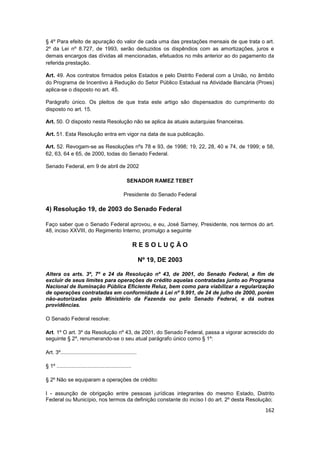 § 4º Para efeito de apuração do valor de cada uma das prestações mensais de que trata o art.
2º da Lei nº 8.727, de 1993, serão deduzidos os dispêndios com as amortizações, juros e
demais encargos das dívidas ali mencionadas, efetuados no mês anterior ao do pagamento da
referida prestação.

Art. 49. Aos contratos firmados pelos Estados e pelo Distrito Federal com a União, no âmbito
do Programa de Incentivo à Redução do Setor Público Estadual na Atividade Bancária (Proes)
aplica-se o disposto no art. 45.

Parágrafo único. Os pleitos de que trata este artigo são dispensados do cumprimento do
disposto no art. 15.

Art. 50. O disposto nesta Resolução não se aplica às atuais autarquias financeiras.

Art. 51. Esta Resolução entra em vigor na data de sua publicação.

Art. 52. Revogam-se as Resoluções nºs 78 e 93, de 1998; 19, 22, 28, 40 e 74, de 1999; e 58,
62, 63, 64 e 65, de 2000, todas do Senado Federal.

Senado Federal, em 9 de abril de 2002

                                                    SENADOR RAMEZ TEBET

                                                  Presidente do Senado Federal

4) Resolução 19, de 2003 do Senado Federal

Faço saber que o Senado Federal aprovou, e eu, José Sarney, Presidente, nos termos do art.
48, inciso XXVIII, do Regimento Interno, promulgo a seguinte

                                                          RESOLUÇÃO

                                                             Nº 19, DE 2003

Altera os arts. 3º, 7º e 24 da Resolução nº 43, de 2001, do Senado Federal, a fim de
excluir de seus limites para operações de crédito aquelas contratadas junto ao Programa
Nacional de Iluminação Pública Eficiente Reluz, bem como para viabilizar a regularização
de operações contratadas em conformidade à Lei nº 9.991, de 24 de julho de 2000, porém
não-autorizadas pelo Ministério da Fazenda ou pelo Senado Federal, e dá outras
providências.

O Senado Federal resolve:

Art. 1º O art. 3º da Resolução nº 43, de 2001, do Senado Federal, passa a vigorar acrescido do
seguinte § 2º, renumerando-se o seu atual parágrafo único como § 1º:

Art. 3º...................................................

§ 1º ..................................................

§ 2º Não se equiparam a operações de crédito:

I - assunção de obrigação entre pessoas jurídicas integrantes do mesmo Estado, Distrito
Federal ou Município, nos termos da definição constante do inciso I do art. 2º desta Resolução;
                                                                                           162
 