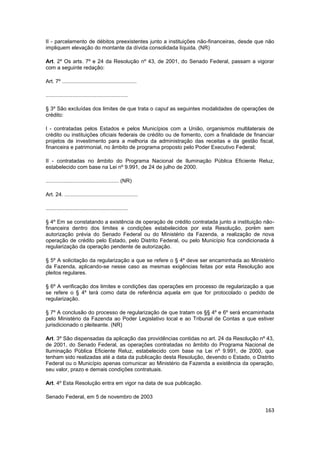 II - parcelamento de débitos preexistentes junto a instituições não-financeiras, desde que não
impliquem elevação do montante da dívida consolidada líquida. (NR)

Art. 2º Os arts. 7º e 24 da Resolução nº 43, de 2001, do Senado Federal, passam a vigorar
com a seguinte redação:

Art. 7º ..................................................

.......................................................

§ 3º São excluídas dos limites de que trata o caput as seguintes modalidades de operações de
crédito:

I - contratadas pelos Estados e pelos Municípios com a União, organismos multilaterais de
crédito ou instituições oficiais federais de crédito ou de fomento, com a finalidade de financiar
projetos de investimento para a melhoria da administração das receitas e da gestão fiscal,
financeira e patrimonial, no âmbito de programa proposto pelo Poder Executivo Federal;

II - contratadas no âmbito do Programa Nacional de Iluminação Pública Eficiente Reluz,
estabelecido com base na Lei nº 9.991, de 24 de julho de 2000.

................................................. (NR)

Art. 24. .................................................

.......................................................

§ 4º Em se constatando a existência de operação de crédito contratada junto a instituição não-
financeira dentro dos limites e condições estabelecidos por esta Resolução, porém sem
autorização prévia do Senado Federal ou do Ministério da Fazenda, a realização de nova
operação de crédito pelo Estado, pelo Distrito Federal, ou pelo Município fica condicionada à
regularização da operação pendente de autorização.

§ 5º A solicitação da regularização a que se refere o § 4º deve ser encaminhada ao Ministério
da Fazenda, aplicando-se nesse caso as mesmas exigências feitas por esta Resolução aos
pleitos regulares.

§ 6º A verificação dos limites e condições das operações em processo de regularização a que
se refere o § 4º terá como data de referência aquela em que for protocolado o pedido de
regularização.

§ 7º A conclusão do processo de regularização de que tratam os §§ 4º e 6º será encaminhada
pelo Ministério da Fazenda ao Poder Legislativo local e ao Tribunal de Contas a que estiver
jurisdicionado o pleiteante. (NR)

Art. 3º São dispensadas da aplicação das providências contidas no art. 24 da Resolução nº 43,
de 2001, do Senado Federal, as operações contratadas no âmbito do Programa Nacional de
Iluminação Pública Eficiente Reluz, estabelecido com base na Lei nº 9.991, de 2000, que
tenham sido realizadas até a data da publicação desta Resolução, devendo o Estado, o Distrito
Federal ou o Município apenas comunicar ao Ministério da Fazenda a existência da operação,
seu valor, prazo e demais condições contratuais.

Art. 4º Esta Resolução entra em vigor na data de sua publicação.

Senado Federal, em 5 de novembro de 2003

                                                                                             163
 