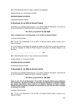 Art. 3º Esta Resolução entra em vigor na data de sua publicação.

Senado Federal, em 7 de dezembro de 2005

SENADOR RENAN CALHEIROS

Presidente do Senado Federal

6) Resolução 32, de 2006 do Senado Federal

Faço saber que o Senado Federal aprovou, e eu, Renan Calheiros, Presidente, nos termos do
art. 48, inciso XXVIII, do Regimento Interno, promulgo a seguinte

                                        R E S O L U Ç Ã O Nº 32, DE 2006

Altera a redação do art. 15 da Resolução nº 43, de 2001, do Senado Federal.

O Senado Federal resolve:

Art. 1º O art. 15 da Resolução nº 43, de 2001, do Senado Federal, passa a vigorar com a
seguinte redação:

Art. 15. É vedada a contratação de operação de crédito nos 120 (cento e vinte) dias anteriores
ao final do mandato do Chefe do Poder Executivo do Estado, do Distrito Federal ou do
Município.

........................................................................................ (NR)

Art. 2º Esta Resolução entra em vigor na data de sua publicação.

Senado Federal, em 12 de julho de 2006

SENADOR RENAN CALHEIROS

Presidente do Senado Federal

7) Resolução 21, de 2006 do Senado Federal

Faço saber que o Senado Federal aprovou, e eu, Renan Calheiros, Presidente, nos termos do
art. 48, inciso XXVIII, do Regimento Interno, promulgo a seguinte

                                        R E S O L U Ç Ã O Nº 21, DE 2006

Altera os arts. 16 e 21 da Resolução nº 43, de 2001, do Senado Federal, para estabelecer
que a partir de 1º de janeiro de 2007 as verificações de adimplência e certidões exigidas
por aqueles dispositivos devem referir-se ao Cadastro Nacional de Pessoa Jurídica
(CNPJ) de todos os órgãos e entidades do ente público ao qual está vinculado o tomador
da operação de crédito.

O Senado Federal resolve:

Art. 1º O art. 16 da Resolução nº 43, de 2001, do Senado Federal, passa a vigorar com a
seguinte redação:

                                                                                                165
 
