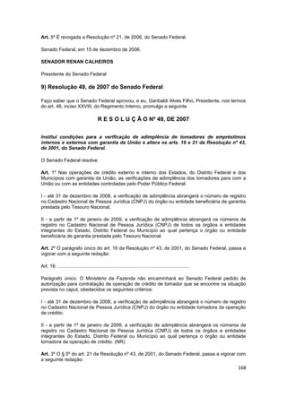Art. 5º É revogada a Resolução nº 21, de 2006, do Senado Federal.

Senado Federal, em 15 de dezembro de 2006.

SENADOR RENAN CALHEIROS

Presidente do Senado Federal

9) Resolução 49, de 2007 do Senado Federal

Faço saber que o Senado Federal aprovou, e eu, Garibaldi Alves Filho, Presidente, nos termos
do art. 48, inciso XXVIII, do Regimento Interno, promulgo a seguinte

                                        R E S O L U Ç Ã O Nº 49, DE 2007


Institui condições para a verificação de adimplência de tomadores de empréstimos
internos e externos com garantia da União e altera os arts. 16 e 21 da Resolução nº 43,
de 2001, do Senado Federal.

O Senado Federal resolve:

Art. 1º Nas operações de crédito externo e interno dos Estados, do Distrito Federal e dos
Municípios com garantia da União, as verificações de adimplência dos tomadores para com a
União ou com as entidades controladas pelo Poder Público Federal:

I - até 31 de dezembro de 2008, a verificação de adimplência abrangerá o número de registro
no Cadastro Nacional de Pessoa Jurídica (CNPJ) do órgão ou entidade beneficiária de garantia
prestada pelo Tesouro Nacional;

II - a partir de 1º de janeiro de 2009, a verificação de adimplência abrangerá os números de
registro no Cadastro Nacional de Pessoa Jurídica (CNPJ) de todos os órgãos e entidades
integrantes do Estado, Distrito Federal ou Município ao qual pertença o órgão ou entidade
beneficiária de garantia prestada pelo Tesouro Nacional.

Art. 2º O parágrafo único do art. 16 da Resolução nº 43, de 2001, do Senado Federal, passa a
vigorar com a seguinte redação:

Art. 16. ..................................................................................................

Parágrafo único. O Ministério da Fazenda não encaminhará ao Senado Federal pedido de
autorização para contratação de operação de crédito de tomador que se encontre na situação
prevista no caput, obedecidos os seguintes critérios:

I - até 31 de dezembro de 2008, a verificação de adimplência abrangerá o número de registro
no Cadastro Nacional de Pessoa Jurídica (CNPJ) do órgão ou entidade tomadora da operação
de crédito;

II - a partir de 1º de janeiro de 2009, a verificação de adimplência abrangerá os números de
registro no Cadastro Nacional de Pessoa Jurídica (CNPJ) de todos os órgãos e entidades
integrantes do Estado, Distrito Federal ou Município ao qual pertença o órgão ou entidade
tomadora da operação de crédito. (NR)

Art. 3º O § 5º do art. 21 da Resolução nº 43, de 2001, do Senado Federal, passa a vigorar com
a seguinte redação:
                                                                                                              168
 