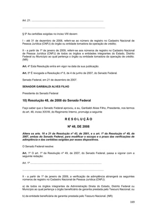 Art. 21. ..................................................................................................

.................................................................................................................

§ 5º As certidões exigidas no inciso VIII devem:

I - até 31 de dezembro de 2008, referir-se ao número de registro no Cadastro Nacional de
Pessoa Jurídica (CNPJ) do órgão ou entidade tomadora da operação de crédito;

II - a partir de 1º de janeiro de 2009, referir-se aos números de registro no Cadastro Nacional
de Pessoa Jurídica (CNPJ) de todos os órgãos e entidades integrantes do Estado, Distrito
Federal ou Município ao qual pertença o órgão ou entidade tomadora da operação de crédito.
(NR)

Art. 4º Esta Resolução entra em vigor na data da sua publicação.

Art. 5º É revogada a Resolução nº 6, de 4 de junho de 2007, do Senado Federal.

Senado Federal, em 21 de dezembro de 2007.

SENADOR GARIBALDI ALVES FILHO

Presidente do Senado Federal

10) Resolução 48, de 2008 do Senado Federal

Faço saber que o Senado Federal aprovou, e eu, Garibaldi Alves Filho, Presidente, nos termos
do art. 48, inciso XXVIII, do Regimento Interno, promulgo a seguinte

                                                         RESOLUÇÃO

                                                             Nº 48, DE 2008

Altera os arts. 16 e 21 da Resolução nº 43, de 2001, e o art. 1º da Resolução nº 49, de
2007, ambas do Senado Federal, para modificar o escopo e o prazo das verificações de
adimplência e das certidões exigidas por esses dispositivos.

O Senado Federal resolve:

Art. 1º O art. 1º da Resolução nº 49, de 2007, do Senado Federal, passa a vigorar com a
seguinte redação:

Art. 1º .................................................................................................

...............................................................................................................

II - a partir de 1º de janeiro de 2009, a verificação de adimplência abrangerá os seguintes
números de registro no Cadastro Nacional de Pessoa Jurídica (CNPJ):

a) de todos os órgãos integrantes da Administração Direta do Estado, Distrito Federal ou
Município ao qual pertença o órgão beneficiário de garantia prestada pelo Tesouro Nacional; ou

b) da entidade beneficiária de garantia prestada pelo Tesouro Nacional. (NR)

                                                                                                                    169
 