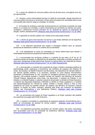 III - o prazo de validade do concurso público será de até dois anos, prorrogável uma vez,
por igual período;

   IV - durante o prazo improrrogável previsto no edital de convocação, aquele aprovado em
concurso público de provas ou de provas e títulos será convocado com prioridade sobre novos
concursados para assumir cargo ou emprego, na carreira;

     V - as funções de confiança, exercidas exclusivamente por servidores ocupantes de cargo
efetivo, e os cargos em comissão, a serem preenchidos por servidores de carreira nos casos,
condições e percentuais mínimos previstos em lei, destinam-se apenas às atribuições de
direção, chefia e assessoramento; (Redação dada pela Emenda Constitucional nº 19, de 1998)

    VI - é garantido ao servidor público civil o direito à livre associação sindical;

   VII - o direito de greve será exercido nos termos e nos limites definidos em lei específica;
(Redação dada pela Emenda Constitucional nº 19, de 1998)

    VIII - a lei reservará percentual dos cargos e empregos públicos para as pessoas
portadoras de deficiência e definirá os critérios de sua admissão;

   IX - a lei estabelecerá os casos de contratação por tempo determinado para atender a
necessidade temporária de excepcional interesse público;

   X - a remuneração dos servidores públicos e o subsídio de que trata o § 4º do art. 39
somente poderão ser fixados ou alterados por lei específica, observada a iniciativa privativa em
cada caso, assegurada revisão geral anual, sempre na mesma data e sem distinção de índices;
(Redação dada pela Emenda Constitucional nº 19, de 1998) (Regulamento)

    XI - a remuneração e o subsídio dos ocupantes de cargos, funções e empregos públicos da
administração direta, autárquica e fundacional, dos membros de qualquer dos Poderes da
União, dos Estados, do Distrito Federal e dos Municípios, dos detentores de mandato eletivo e
dos demais agentes políticos e os proventos, pensões ou outra espécie remuneratória,
percebidos cumulativamente ou não, incluídas as vantagens pessoais ou de qualquer outra
natureza, não poderão exceder o subsídio mensal, em espécie, dos Ministros do Supremo
Tribunal Federal, aplicando-se como limite, nos Municípios, o subsídio do Prefeito, e nos
Estados e no Distrito Federal, o subsídio mensal do Governador no âmbito do Poder Executivo,
o subsídio dos Deputados Estaduais e Distritais no âmbito do Poder Legislativo e o subsídio
dos Desembargadores do Tribunal de Justiça, limitado a noventa inteiros e vinte e cinco
centésimos por cento do subsídio mensal, em espécie, dos Ministros do Supremo Tribunal
Federal, no âmbito do Poder Judiciário, aplicável este limite aos membros do Ministério
Público, aos Procuradores e aos Defensores Públicos; (Redação dada pela Emenda
Constitucional nº 41, 19.12.2003)

    XII - os vencimentos dos cargos do Poder Legislativo e do Poder Judiciário não poderão
ser superiores aos pagos pelo Poder Executivo;

     XIII - é vedada a vinculação ou equiparação de quaisquer espécies remuneratórias para o
efeito de remuneração de pessoal do serviço público;          (Redação dada pela Emenda
Constitucional nº 19, de 1998)

   XIV - os acréscimos pecuniários percebidos por servidor público não serão computados
nem acumulados para fins de concessão de acréscimos ulteriores; (Redação dada pela
Emenda Constitucional nº 19, de 1998)




                                                                                             17
 
