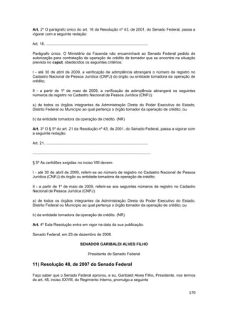 Art. 2º O parágrafo único do art. 16 da Resolução nº 43, de 2001, do Senado Federal, passa a
vigorar com a seguinte redação:

Art. 16. ................................................................................................

Parágrafo único. O Ministério da Fazenda não encaminhará ao Senado Federal pedido de
autorização para contratação de operação de crédito de tomador que se encontre na situação
prevista no caput, obedecidos os seguintes critérios:

I - até 30 de abril de 2009, a verificação de adimplência abrangerá o número de registro no
Cadastro Nacional de Pessoa Jurídica (CNPJ) do órgão ou entidade tomadora da operação de
crédito;

II - a partir de 1º de maio de 2009, a verificação de adimplência abrangerá os seguintes
números de registro no Cadastro Nacional de Pessoa Jurídica (CNPJ):

a) de todos os órgãos integrantes da Administração Direta do Poder Executivo do Estado,
Distrito Federal ou Município ao qual pertença o órgão tomador da operação de crédito; ou

b) da entidade tomadora da operação de crédito. (NR)

Art. 3º O § 5º do art. 21 da Resolução nº 43, de 2001, do Senado Federal, passa a vigorar com
a seguinte redação:

Art. 21. ................................................................................................

...............................................................................................................

§ 5º As certidões exigidas no inciso VIII devem:

I - até 30 de abril de 2009, referir-se ao número de registro no Cadastro Nacional de Pessoa
Jurídica (CNPJ) do órgão ou entidade tomadora da operação de crédito;

II - a partir de 1º de maio de 2009, referir-se aos seguintes números de registro no Cadastro
Nacional de Pessoa Jurídica (CNPJ):

a) de todos os órgãos integrantes da Administração Direta do Poder Executivo do Estado,
Distrito Federal ou Município ao qual pertença o órgão tomador da operação de crédito; ou

b) da entidade tomadora da operação de crédito. (NR)

Art. 4º Esta Resolução entra em vigor na data da sua publicação.

Senado Federal, em 23 de dezembro de 2008.

                                            SENADOR GARIBALDI ALVES FILHO

                                                    Presidente do Senado Federal

11) Resolução 48, de 2007 do Senado Federal

Faço saber que o Senado Federal aprovou, e eu, Garibaldi Alves Filho, Presidente, nos termos
do art. 48, inciso XXVIII, do Regimento Interno, promulgo a seguinte


                                                                                                                  170
 