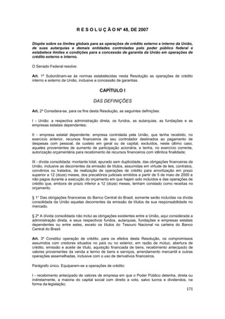 R E S O L U Ç Ã O Nº 48, DE 2007


Dispõe sobre os limites globais para as operações de crédito externo e interno da União,
de suas autarquias e demais entidades controladas pelo poder público federal e
estabelece limites e condições para a concessão de garantia da União em operações de
crédito externo e interno.

O Senado Federal resolve:

Art. 1º Subordinam-se às normas estabelecidas nesta Resolução as operações de crédito
interno e externo da União, inclusive a concessão de garantias.

                                        CAPÍTULO I

                                    DAS DEFINIÇÕES

Art. 2º Considera-se, para os fins desta Resolução, as seguintes definições:

I - União: a respectiva administração direta, os fundos, as autarquias, as fundações e as
empresas estatais dependentes;

II - empresa estatal dependente: empresa controlada pela União, que tenha recebido, no
exercício anterior, recursos financeiros de seu controlador destinados ao pagamento de
despesas com pessoal, de custeio em geral ou de capital, excluídos, neste último caso,
aqueles provenientes de aumento de participação acionária, e tenha, no exercício corrente,
autorização orçamentária para recebimento de recursos financeiros com idêntica finalidade;

III - dívida consolidada: montante total, apurado sem duplicidade, das obrigações financeiras da
União, inclusive as decorrentes da emissão de títulos, assumidas em virtude de leis, contratos,
convênios ou tratados, da realização de operações de crédito para amortização em prazo
superior a 12 (doze) meses, dos precatórios judiciais emitidos a partir de 5 de maio de 2000 e
não pagos durante a execução do orçamento em que hajam sido incluídos e das operações de
crédito que, embora de prazo inferior a 12 (doze) meses, tenham constado como receitas no
orçamento.

§ 1° Das obrigações financeiras do Banco Central do Brasil, somente serão incluídas na dívida
consolidada da União aquelas decorrentes da emissão de títulos de sua responsabilidade no
mercado.

§ 2º A dívida consolidada não inclui as obrigações existentes entre a União, aqui considerada a
administração direta, e seus respectivos fundos, autarquias, fundações e empresas estatais
dependentes ou entre estes, exceto os títulos do Tesouro Nacional na carteira do Banco
Central do Brasil.

Art. 3º Constitui operação de crédito, para os efeitos desta Resolução, os compromissos
assumidos com credores situados no país ou no exterior, em razão de mútuo, abertura de
crédito, emissão e aceite de título, aquisição financiada de bens, recebimento antecipado de
valores provenientes da venda a termo de bens e serviços, arrendamento mercantil e outras
operações assemelhadas, inclusive com o uso de derivativos financeiros.

Parágrafo único. Equiparam-se a operações de crédito:

I - recebimento antecipado de valores de empresa em que o Poder Público detenha, direta ou
indiretamente, a maioria do capital social com direito a voto, salvo lucros e dividendos, na
forma da legislação;
                                                                                            171
 