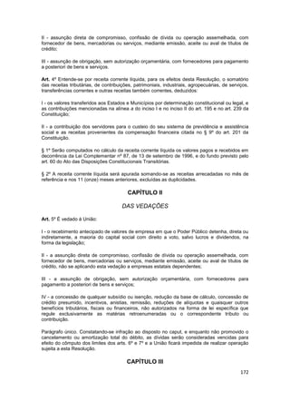 II - assunção direta de compromisso, confissão de dívida ou operação assemelhada, com
fornecedor de bens, mercadorias ou serviços, mediante emissão, aceite ou aval de títulos de
crédito;

III - assunção de obrigação, sem autorização orçamentária, com fornecedores para pagamento
a posteriori de bens e serviços.

Art. 4º Entende-se por receita corrente líquida, para os efeitos desta Resolução, o somatório
das receitas tributárias, de contribuições, patrimoniais, industriais, agropecuárias, de serviços,
transferências correntes e outras receitas também correntes, deduzidos:

I - os valores transferidos aos Estados e Municípios por determinação constitucional ou legal, e
as contribuições mencionadas na alínea a do inciso I e no inciso II do art. 195 e no art. 239 da
Constituição;

II - a contribuição dos servidores para o custeio do seu sistema de previdência e assistência
social e as receitas provenientes da compensação financeira citada no § 9º do art. 201 da
Constituição.

§ 1º Serão computados no cálculo da receita corrente líquida os valores pagos e recebidos em
decorrência da Lei Complementar nº 87, de 13 de setembro de 1996, e do fundo previsto pelo
art. 60 do Ato das Disposições Constitucionais Transitórias.

§ 2º A receita corrente líquida será apurada somando-se as receitas arrecadadas no mês de
referência e nos 11 (onze) meses anteriores, excluídas as duplicidades.

                                        CAPÍTULO II

                                      DAS VEDAÇÕES

Art. 5º É vedado à União:

I - o recebimento antecipado de valores de empresa em que o Poder Público detenha, direta ou
indiretamente, a maioria do capital social com direito a voto, salvo lucros e dividendos, na
forma da legislação;

II - a assunção direta de compromisso, confissão de dívida ou operação assemelhada, com
fornecedor de bens, mercadorias ou serviços, mediante emissão, aceite ou aval de títulos de
crédito, não se aplicando esta vedação a empresas estatais dependentes;

III - a assunção de obrigação, sem autorização orçamentária, com fornecedores para
pagamento a posteriori de bens e serviços;

IV - a concessão de qualquer subsídio ou isenção, redução da base de cálculo, concessão de
crédito presumido, incentivos, anistias, remissão, reduções de alíquotas e quaisquer outros
benefícios tributários, fiscais ou financeiros, não autorizados na forma de lei específica que
regule exclusivamente as matérias retroenumeradas ou o correspondente tributo ou
contribuição.

Parágrafo único. Constatando-se infração ao disposto no caput, e enquanto não promovido o
cancelamento ou amortização total do débito, as dívidas serão consideradas vencidas para
efeito do cômputo dos limites dos arts. 6º e 7º e a União ficará impedida de realizar operação
sujeita a esta Resolução.

                                        CAPÍTULO III
                                                                                              172
 