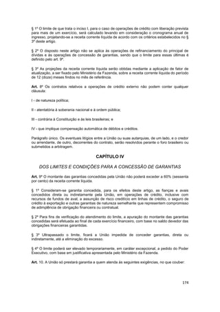 § 1º O limite de que trata o inciso I, para o caso de operações de crédito com liberação prevista
para mais de um exercício, será calculado levando em consideração o cronograma anual de
ingresso, projetando-se a receita corrente líquida de acordo com os critérios estabelecidos no §
3º deste artigo.

§ 2º O disposto neste artigo não se aplica às operações de refinanciamento do principal de
dívidas e às operações de concessão de garantias, sendo que o limite para essas últimas é
definido pelo art. 9º.

§ 3º As projeções da receita corrente líquida serão obtidas mediante a aplicação de fator de
atualização, a ser fixado pelo Ministério da Fazenda, sobre a receita corrente líquida do período
de 12 (doze) meses findos no mês de referência.

Art. 8º Os contratos relativos a operações de crédito externo não podem conter qualquer
cláusula:

I - de natureza política;

II - atentatória à soberania nacional e à ordem pública;

III - contrária à Constituição e às leis brasileiras; e

IV - que implique compensação automática de débitos e créditos.

Parágrafo único. Os eventuais litígios entre a União ou suas autarquias, de um lado, e o credor
ou arrendante, de outro, decorrentes do contrato, serão resolvidos perante o foro brasileiro ou
submetidos a arbitragem.

                                           CAPÍTULO IV

     DOS LIMITES E CONDIÇÕES PARA A CONCESSÃO DE GARANTIAS

Art. 9º O montante das garantias concedidas pela União não poderá exceder a 60% (sessenta
por cento) da receita corrente líquida.

§ 1º Consideram-se garantia concedida, para os efeitos deste artigo, as fianças e avais
concedidos direta ou indiretamente pela União, em operações de crédito, inclusive com
recursos de fundos de aval, a assunção de risco creditício em linhas de crédito, o seguro de
crédito à exportação e outras garantias de natureza semelhante que representem compromisso
de adimplência de obrigação financeira ou contratual.

§ 2º Para fins de verificação do atendimento do limite, a apuração do montante das garantias
concedidas será efetuada ao final de cada exercício financeiro, com base no saldo devedor das
obrigações financeiras garantidas.

§ 3º Ultrapassado o limite, ficará a União impedida de conceder garantias, direta ou
indiretamente, até a eliminação do excesso.

§ 4º O limite poderá ser elevado temporariamente, em caráter excepcional, a pedido do Poder
Executivo, com base em justificativa apresentada pelo Ministério da Fazenda.

Art. 10. A União só prestará garantia a quem atenda às seguintes exigências, no que couber:




                                                                                             174
 