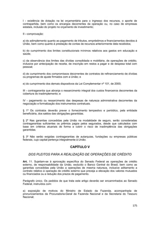 I - existência de dotação na lei orçamentária para o ingresso dos recursos, o aporte de
contrapartida, bem como os encargos decorrentes da operação ou, no caso de empresas
estatais, inclusão do projeto no orçamento de investimento;

II - comprovação:

a) do adimplemento quanto ao pagamento de tributos, empréstimos e financiamentos devidos à
União, bem como quanto à prestação de contas de recursos anteriormente dela recebidos;

b) do cumprimento dos limites constitucionais mínimos relativos aos gastos em educação e
saúde;

c) da observância dos limites das dívidas consolidada e mobiliária, de operações de crédito,
inclusive por antecipação de receita, de inscrição em restos a pagar e de despesa total com
pessoal;

d) do cumprimento dos compromissos decorrentes de contratos de refinanciamento de dívidas
ou programas de ajuste firmados com a União; e

e) do cumprimento dos demais dispositivos da Lei Complementar nº 101, de 2000;

III - contragarantia que abranja o ressarcimento integral dos custos financeiros decorrentes da
cobertura do inadimplemento; e

IV - pagamento ou ressarcimento das despesas de natureza administrativa decorrentes da
negociação e formalização dos instrumentos contratuais.

§ 1º Os contratos deverão prever o fornecimento tempestivo e periódico, pela entidade
beneficiária, dos saldos das obrigações garantidas.

§ 2º Nas garantias concedidas pela União na modalidade de seguro, serão consideradas
contragarantias suficientes os prêmios pagos pelos segurados, desde que calculados com
base em critérios atuariais de forma a cobrir o risco de inadimplência das obrigações
garantidas.

§ 3º Não serão exigidas contragarantias de autarquias, fundações ou empresas públicas
federais, cujo capital pertença integralmente à União.

                                       CAPÍTULO V

    DOS PLEITOS PARA A REALIZAÇÃO DE OPERAÇÕES DE CRÉDITO

Art. 11. Sujeitam-se à aprovação específica do Senado Federal as operações de crédito
externo, de responsabilidade da União, excluído o Banco Central do Brasil, bem como as
garantias concedidas pela União a operações de mesma natureza, inclusive aditamento a
contrato relativo à operação de crédito externo que preveja a elevação dos valores mutuados
ou financiados ou a redução dos prazos de pagamento.

Parágrafo único. Os pedidos de que trata este artigo deverão ser encaminhados ao Senado
Federal, instruídos com:

a) exposição de motivos do Ministro de Estado da Fazenda, acompanhada de
pronunciamentos da Procuradoria-Geral da Fazenda Nacional e da Secretaria do Tesouro
Nacional;


                                                                                           175
 