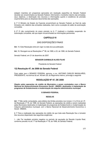 estejam inseridos em programas aprovados em resolução específica do Senado Federal
deverão ser encaminhados ao Senado Federal, informando o montante máximo das emissões,
seus objetivos, a destinação dos recursos e informações quanto à existência de previsão
orçamentária para as despesas decorrentes das operações.

§ 1º O Ministro de Estado da Fazenda encaminhará ao Senado Federal, ao final de cada
trimestre civil, relatório das emissões realizadas, bem como a posição do saldo da autorização
concedida.

§ 2º O não cumprimento do prazo previsto no § 1º implicará a imediata suspensão da
autorização concedida, até que sejam encaminhadas as informações pertinentes.

                                         CAPÍTULO VI

                                DAS DISPOSIÇÕES FINAIS

Art. 15. Esta Resolução entra em vigor na data da sua publicação.

                                       os
Art. 16. Revogam-se as Resoluções n 96, de 1989, e 23, de 1996, do Senado Federal.

Senado Federal, em 21 de dezembro de 2007.

                             SENADOR GARIBALDI ALVES FILHO

                                  Presidente do Senado Federal

12) Resolução 47, de 2000 do Senado Federal

Faco saber que o SENADO FEDERAL aprovou, e eu, ANTONIO CARLOS MAGALHÃES,
PRESIDENTE, nos termos do art. 48 item 28, do Regimento Interno, promulgo a seguinte

                              RESOLUÇÃO Nº 47, DE 2000

Dispõe sobre operações de crédito de Municípios a serem contratados com o Banco
Nacional do Desenvolvimento Economico Social - BNDES, destinados à implantação de
programas de fortalecimento e modernização da máquina administrativa municipal.

                                     O SENADO FEDERAL

                                            RESOLVE

Art. 1º Não serão computados, para efeitos dos limites previstos nos incisos I, II e III do art. 6º,
da Resolução nº 78, de 1998, do Senado Federal, as operações de crédito a serem realizadas
pelos Municípios destinados à implantação de programas de fortalecimento e modernização da
máquina administrativa municipal, com o Banco Nacional de Desenvolvimento Economico e
Social - BNDES.

§ 1º Para a realização das operações de crédito de que trata esta Resolução fica o tomador
dos recursos dispensado das seguintes exigências:

I - não Ter resultado primário negativo no período de apuração da Receita Líquida Real,
conforme previsto no art. 7º da Resolução nº 78, de 1998, do Senado Federal;



                                                                                                177
 