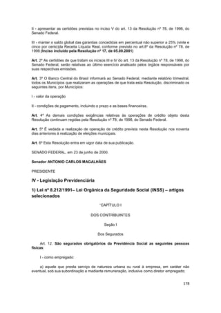 II - apresentar as certidões previstas no inciso V do art. 13 da Resolução nº 78, de 1998, do
Senado Federal.

III - manter o saldo global das garantias concedidas em percentual não superior a 25% (vinte e
cinco por cento)da Receita Líquida Real, conforme previsto no art.8º da Resolução nº 78, de
1998.(Inciso incluído pela Resolução nº 17, de 05.09.2001)

Art. 2º As certidões de que tratam os incisos III e IV do art. 13 da Resolução nº 78, de 1998, do
Senado Federal, serão relativas ao último exercício analisado pelos órgãos responsáveis por
suas respectivas emissões.

Art. 3º O Banco Central do Brasil informará ao Senado Federal, mediante relatório trimestral,
todos os Municípios que realizaram as operações de que trata esta Resolução, discriminado os
seguintes itens, por Municípios:

I - valor da operação

II - condições de pagamento, incluindo o prazo e as bases financeiras.

Art. 4º As demais condições exigências relativas às operações de crédito objeto desta
Resolução continuam regidas pela Resolução nº 78, de 1998, do Senado Federal.

Art. 5º É vedada a realização de operação de crédito prevista nesta Resolução nos noventa
dias anteriores à realização de eleições municipais.

Art. 6º Esta Resolução entra em vigor data de sua publicação.

SENADO FEDERAL, em 23 de junho de 2000.

Senador ANTONIO CARLOS MAGALHÃES

PRESIDENTE

IV - Legislação Previdenciária

1) Lei nº 8.212/1991– Lei Orgânica da Seguridade Social (INSS) – artigos
selecionados

                                         “CAPÍTULO I

                                    DOS CONTRIBUINTES

                                            Seção I

                                        Dos Segurados

     Art. 12. São segurados obrigatórios da Previdência Social as seguintes pessoas
físicas:

     I - como empregado:

    a) aquele que presta serviço de natureza urbana ou rural à empresa, em caráter não
eventual, sob sua subordinação e mediante remuneração, inclusive como diretor empregado;


                                                                                             178
 